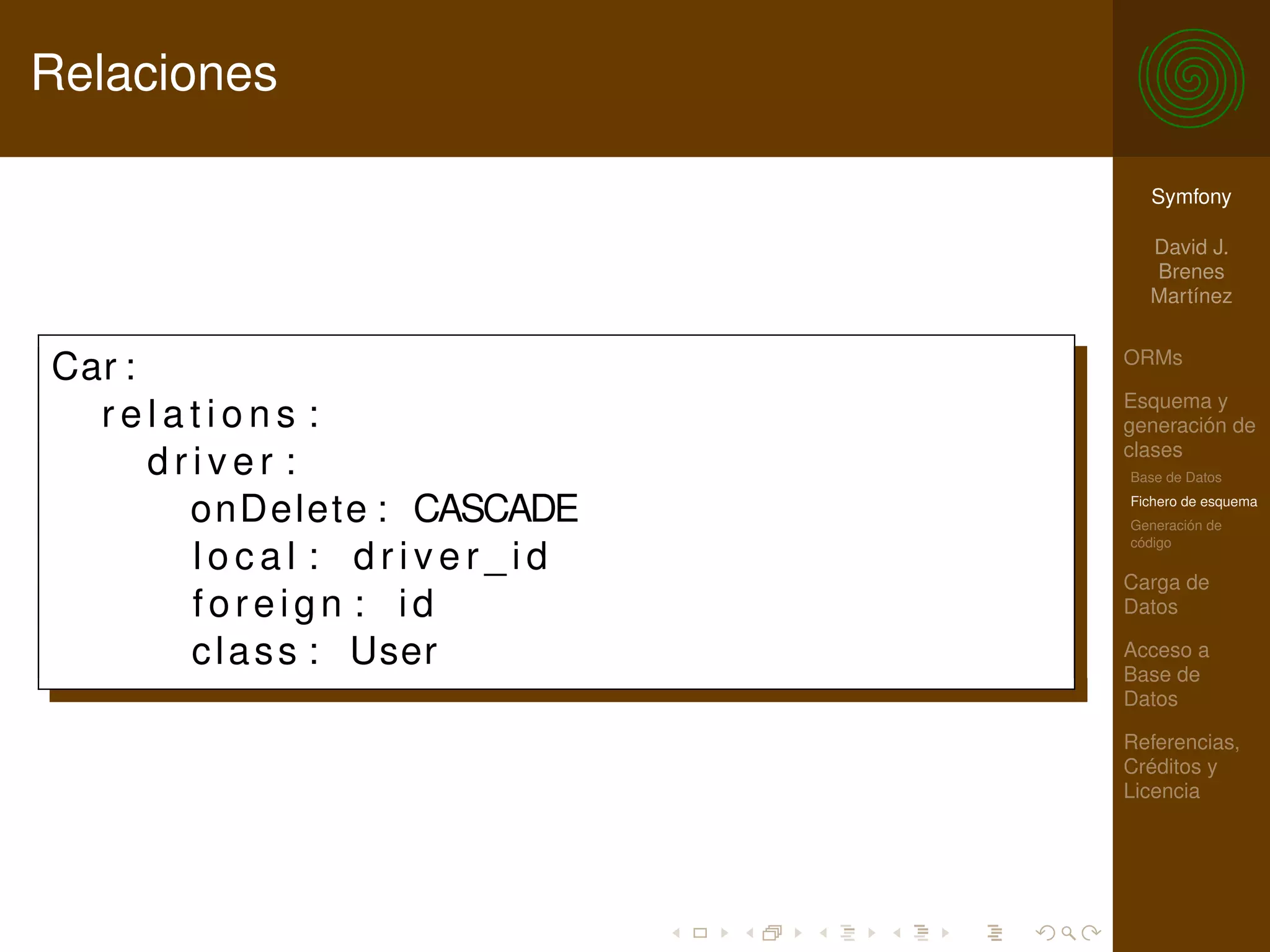 Relaciones

                               Symfony

                               David J.
                               Brenes
                               Martínez

                             ORMs
Car :
                             Esquema y
  relations :                generación de
                             clases
      driver :               Base de Datos

        onDelete : CASCADE   Fichero de esquema
                             Generación de
                             código
        local : driver_id
                             Carga de
        foreign : id         Datos

        c l a s s : User     Acceso a
                             Base de
                             Datos

                             Referencias,
                             Créditos y
                             Licencia
 