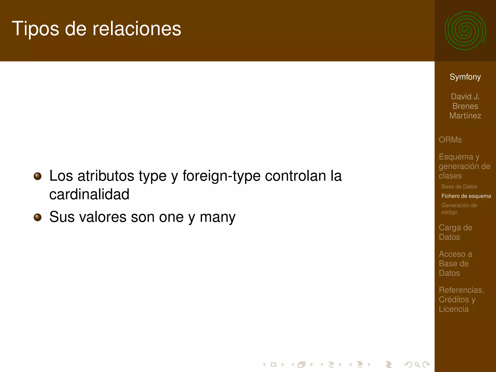 Tipos de relaciones

                                                       Symfony

                                                       David J.
                                                       Brenes
                                                       Martínez

                                                     ORMs

                                                     Esquema y
                                                     generación de
    Los atributos type y foreign-type controlan la   clases
                                                     Base de Datos
    cardinalidad                                     Fichero de esquema
                                                     Generación de
                                                     código
    Sus valores son one y many
                                                     Carga de
                                                     Datos

                                                     Acceso a
                                                     Base de
                                                     Datos

                                                     Referencias,
                                                     Créditos y
                                                     Licencia
 