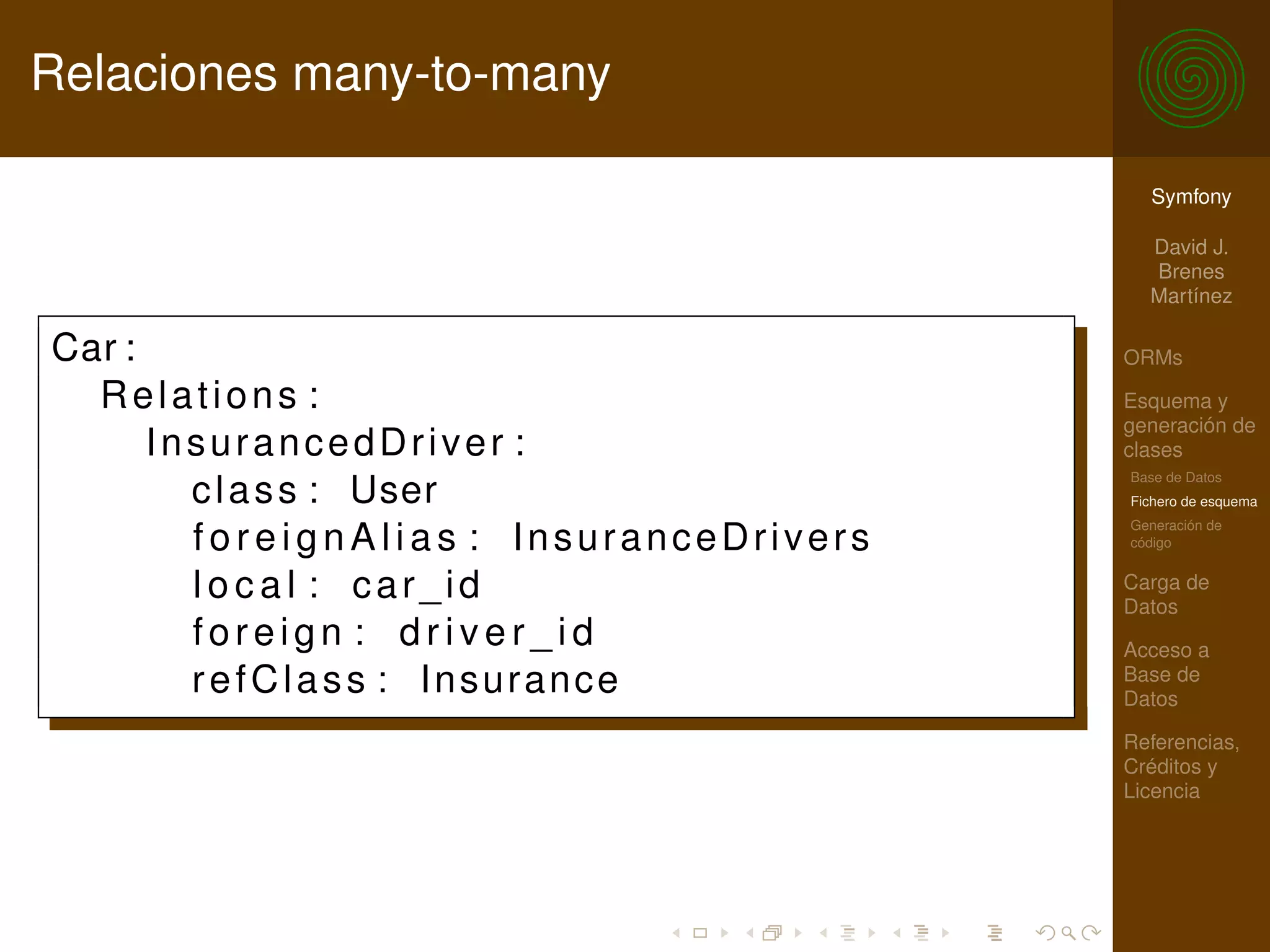 Relaciones many-to-many

                                            Symfony

                                            David J.
                                            Brenes
                                            Martínez

Car :                                     ORMs

  Relations :                             Esquema y
                                          generación de
      InsurancedDriver :                  clases
                                          Base de Datos
        c l a s s : User                  Fichero de esquema
                                          Generación de
        foreignAlias : InsuranceDrivers   código


        local : car_id                    Carga de
                                          Datos
        foreign : driver_id               Acceso a
        refClass : Insurance              Base de
                                          Datos

                                          Referencias,
                                          Créditos y
                                          Licencia
 