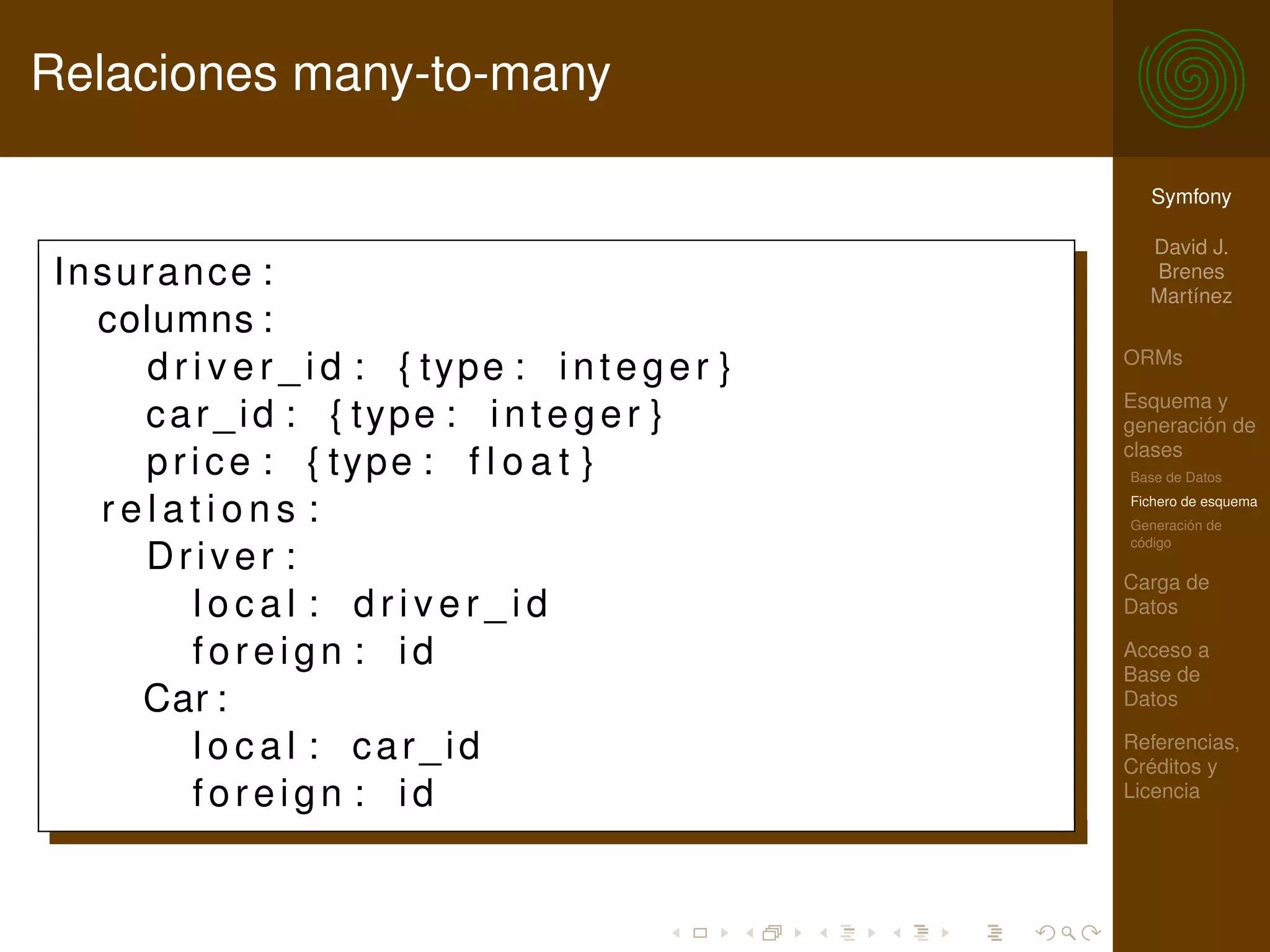 Relaciones many-to-many

                                                     Symfony

                                                     David J.
Insurance :                                          Brenes
                                                     Martínez
  columns :
                                                   ORMs
    d r i v e r _ i d : { type : i n t e g e r }
                                                   Esquema y
    car_id : { type : i n t e g e r }              generación de
                                                   clases
    p r i c e : { type : f l o a t }               Base de Datos

  relations :                                      Fichero de esquema
                                                   Generación de
                                                   código
    Driver :
                                                   Carga de
        local : driver_id                          Datos

        foreign : id                               Acceso a
                                                   Base de
    Car :                                          Datos

        local : car_id                             Referencias,
                                                   Créditos y
        foreign : id                               Licencia
 