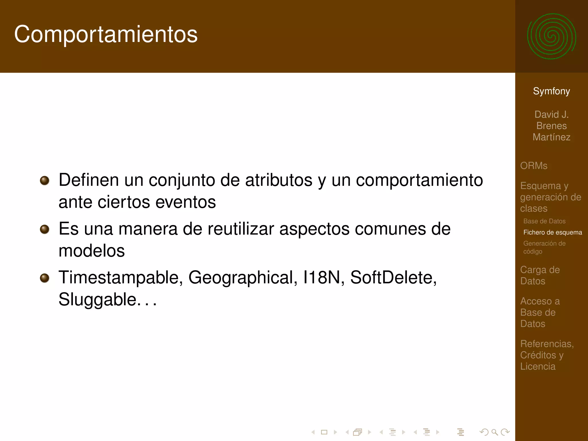 Comportamientos

                                                           Symfony

                                                           David J.
                                                           Brenes
                                                           Martínez

                                                         ORMs
   Deﬁnen un conjunto de atributos y un comportamiento   Esquema y
                                                         generación de
   ante ciertos eventos                                  clases
                                                         Base de Datos
   Es una manera de reutilizar aspectos comunes de       Fichero de esquema
                                                         Generación de
   modelos                                               código

                                                         Carga de
   Timestampable, Geographical, I18N, SoftDelete,        Datos

   Sluggable. . .                                        Acceso a
                                                         Base de
                                                         Datos

                                                         Referencias,
                                                         Créditos y
                                                         Licencia
 