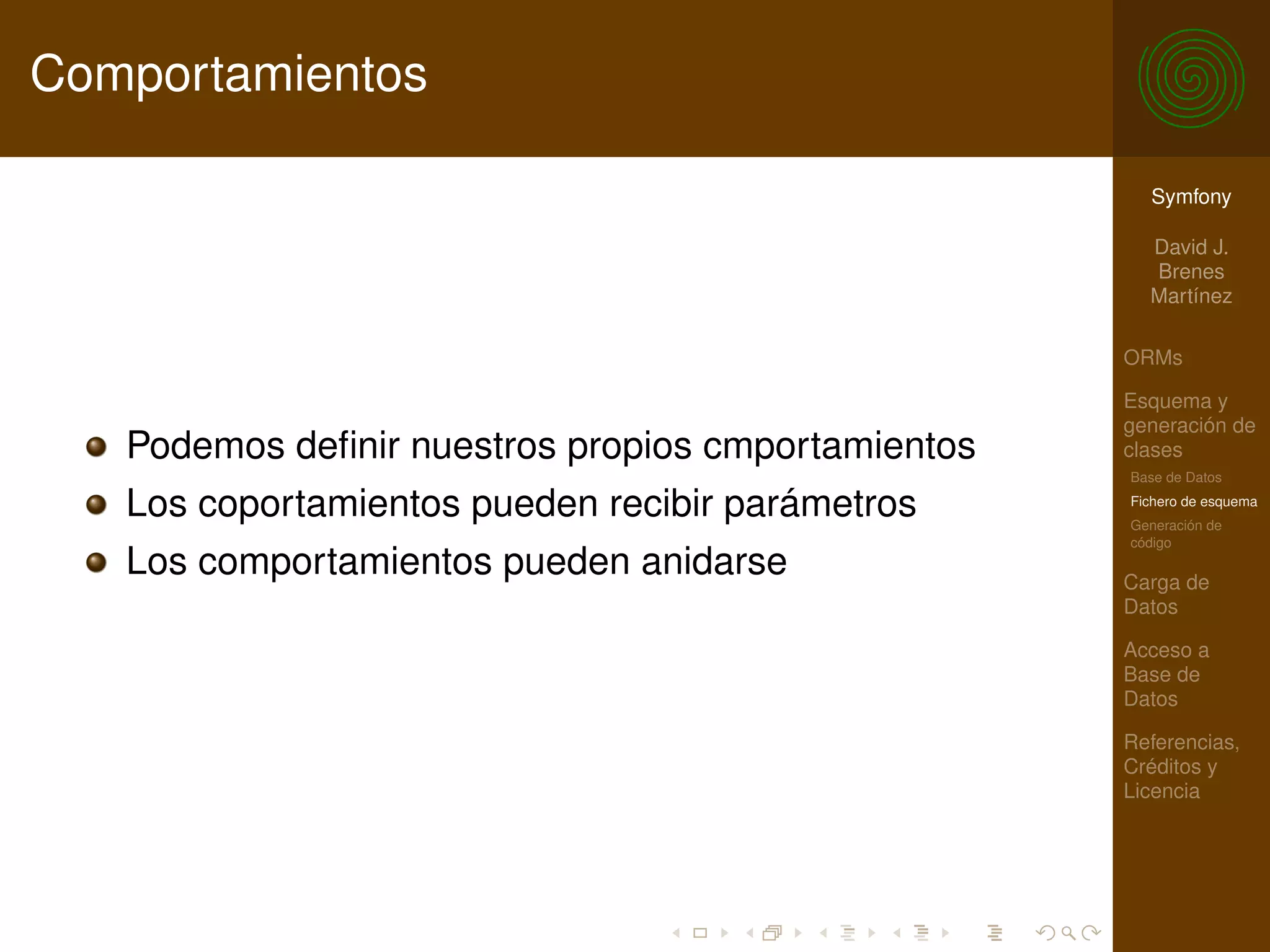 Comportamientos

                                                      Symfony

                                                      David J.
                                                      Brenes
                                                      Martínez

                                                    ORMs

                                                    Esquema y
                                                    generación de
   Podemos deﬁnir nuestros propios cmportamientos   clases
                                                    Base de Datos

   Los coportamientos pueden recibir parámetros     Fichero de esquema
                                                    Generación de
                                                    código
   Los comportamientos pueden anidarse              Carga de
                                                    Datos

                                                    Acceso a
                                                    Base de
                                                    Datos

                                                    Referencias,
                                                    Créditos y
                                                    Licencia
 