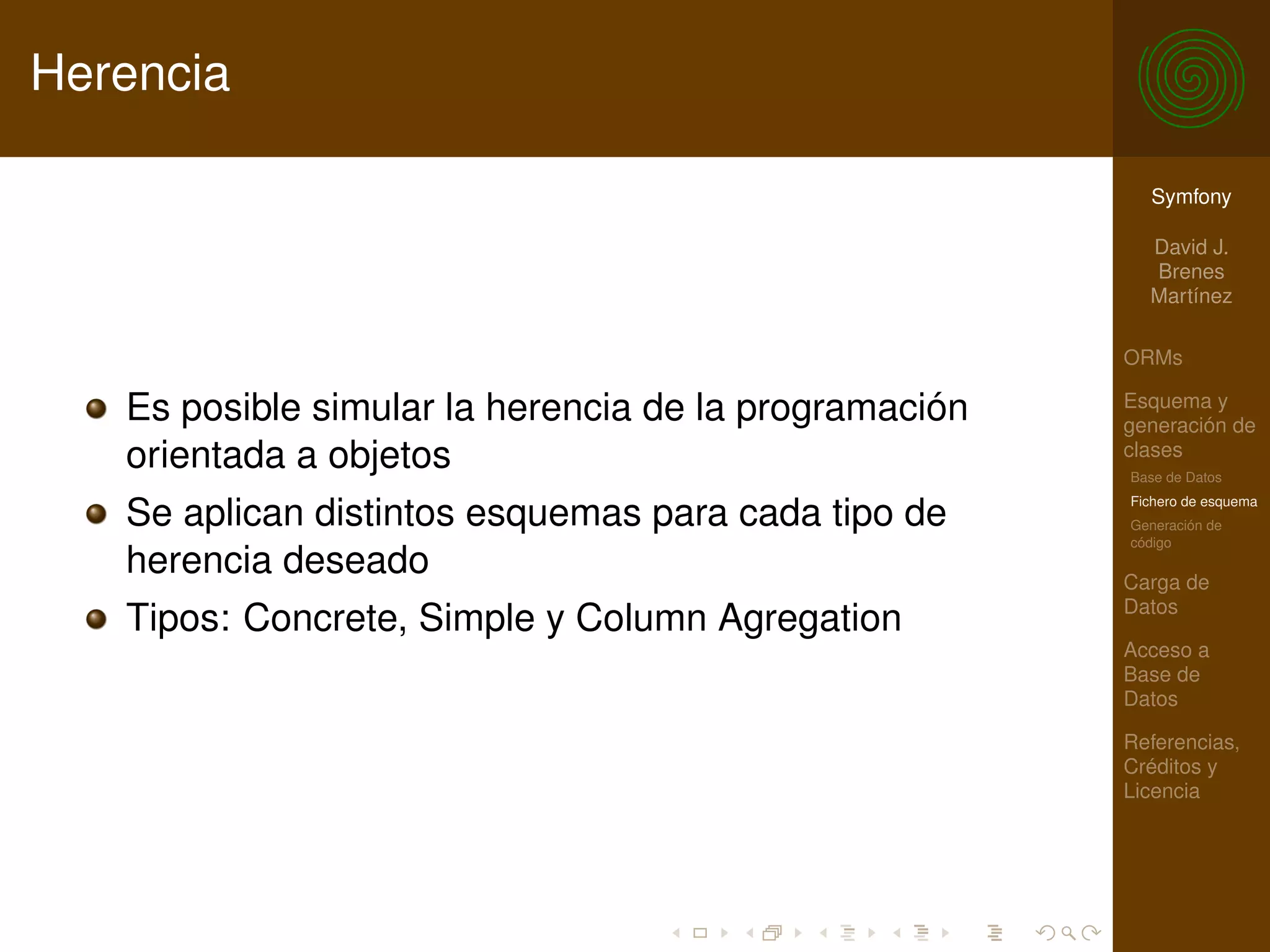 Herencia

                                                         Symfony

                                                         David J.
                                                         Brenes
                                                         Martínez

                                                       ORMs

   Es posible simular la herencia de la programación   Esquema y
                                                       generación de
   orientada a objetos                                 clases
                                                       Base de Datos
                                                       Fichero de esquema
   Se aplican distintos esquemas para cada tipo de     Generación de
                                                       código
   herencia deseado                                    Carga de
                                                       Datos
   Tipos: Concrete, Simple y Column Agregation
                                                       Acceso a
                                                       Base de
                                                       Datos

                                                       Referencias,
                                                       Créditos y
                                                       Licencia
 