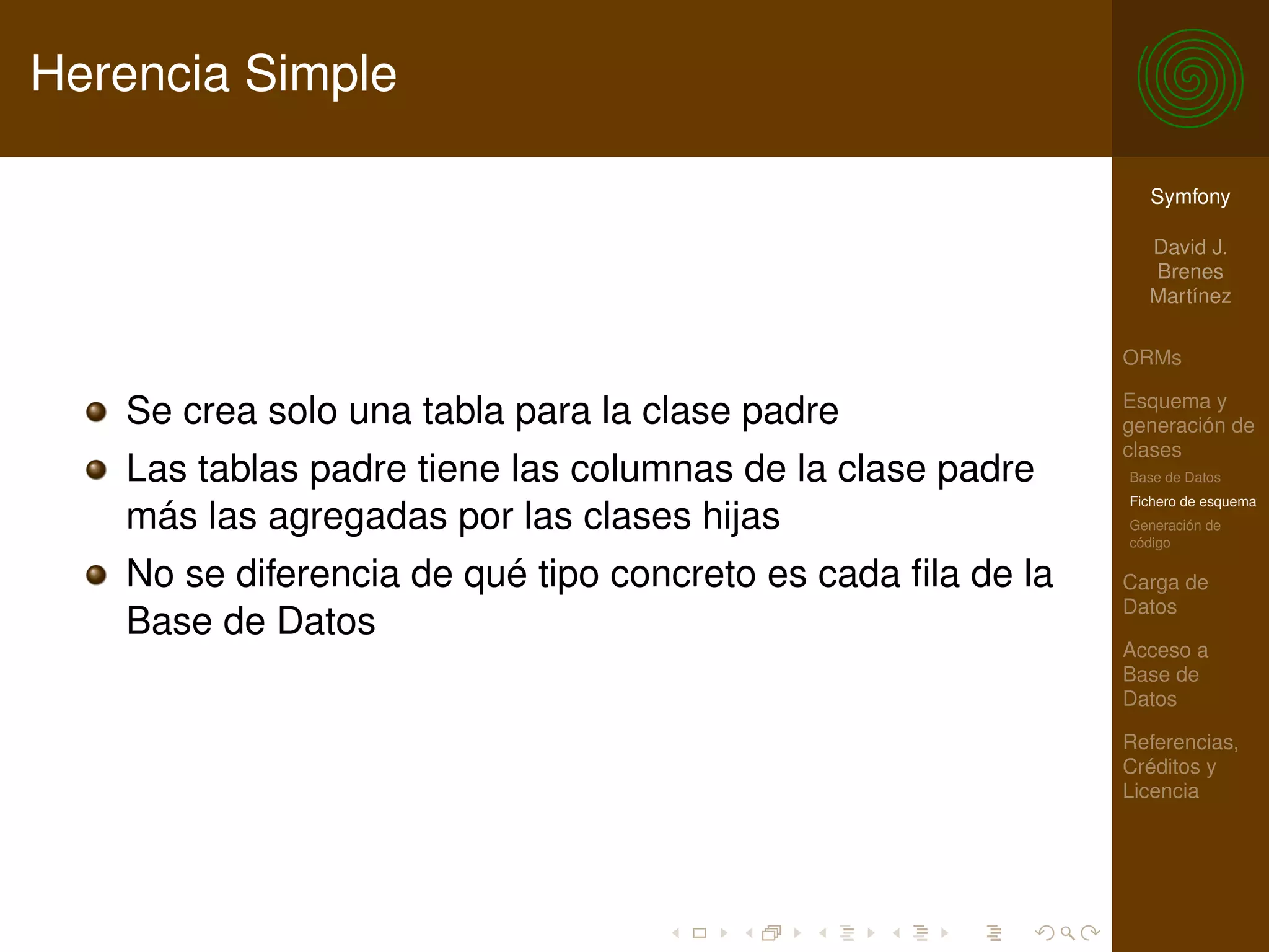 Herencia Simple

                                                               Symfony

                                                               David J.
                                                               Brenes
                                                               Martínez

                                                             ORMs

                                                             Esquema y
   Se crea solo una tabla para la clase padre                generación de
                                                             clases
   Las tablas padre tiene las columnas de la clase padre     Base de Datos
                                                             Fichero de esquema
   más las agregadas por las clases hijas                    Generación de
                                                             código

   No se diferencia de qué tipo concreto es cada ﬁla de la   Carga de
                                                             Datos
   Base de Datos
                                                             Acceso a
                                                             Base de
                                                             Datos

                                                             Referencias,
                                                             Créditos y
                                                             Licencia
 