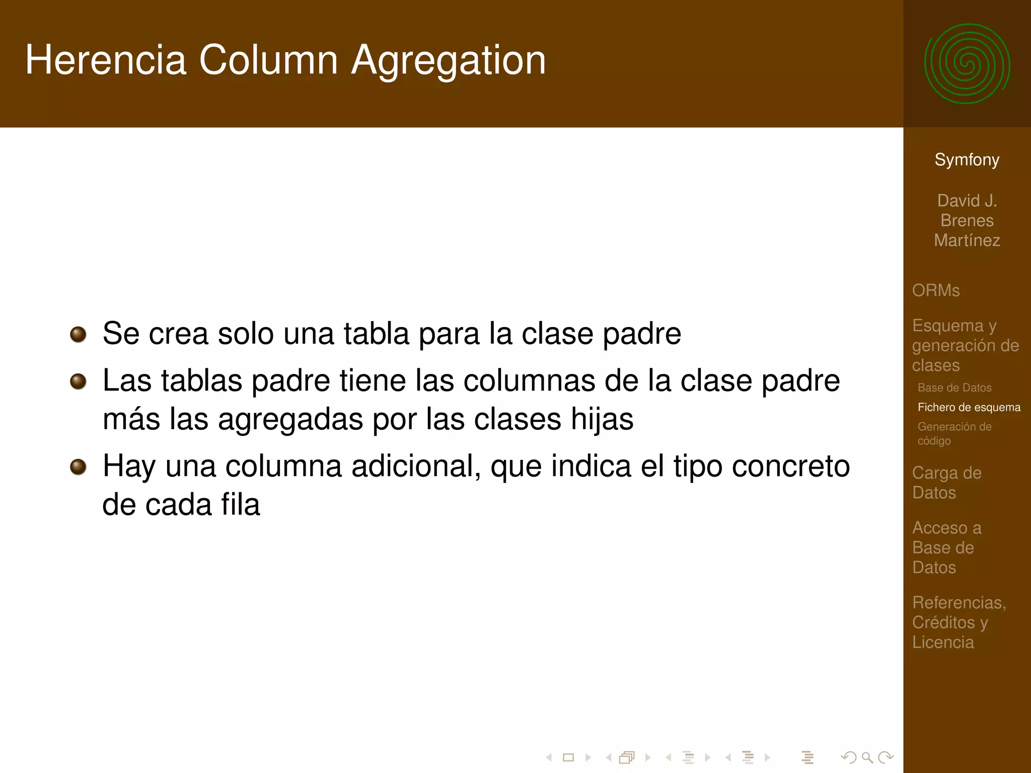 Herencia Column Agregation

                                                              Symfony

                                                              David J.
                                                              Brenes
                                                              Martínez

                                                            ORMs

                                                            Esquema y
   Se crea solo una tabla para la clase padre               generación de
                                                            clases
   Las tablas padre tiene las columnas de la clase padre    Base de Datos
                                                            Fichero de esquema
   más las agregadas por las clases hijas                   Generación de
                                                            código

   Hay una columna adicional, que indica el tipo concreto   Carga de
                                                            Datos
   de cada ﬁla
                                                            Acceso a
                                                            Base de
                                                            Datos

                                                            Referencias,
                                                            Créditos y
                                                            Licencia
 
