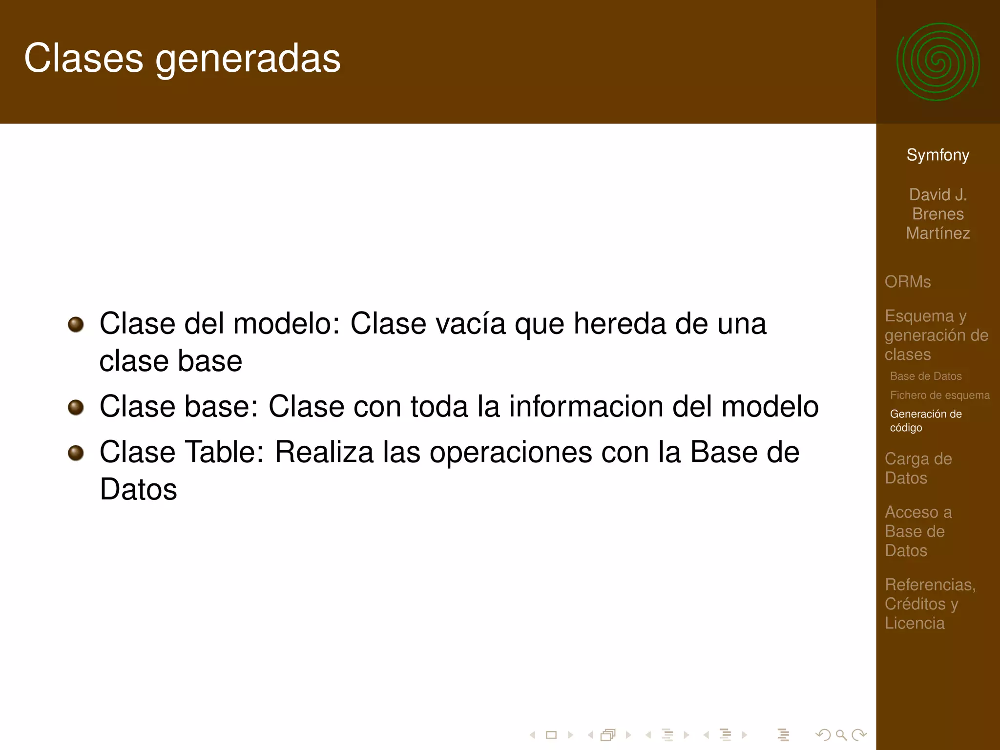 Clases generadas

                                                            Symfony

                                                            David J.
                                                            Brenes
                                                            Martínez

                                                          ORMs

                                                          Esquema y
   Clase del modelo: Clase vacía que hereda de una        generación de
                                                          clases
   clase base                                             Base de Datos
                                                          Fichero de esquema
   Clase base: Clase con toda la informacion del modelo   Generación de
                                                          código

   Clase Table: Realiza las operaciones con la Base de    Carga de
                                                          Datos
   Datos
                                                          Acceso a
                                                          Base de
                                                          Datos

                                                          Referencias,
                                                          Créditos y
                                                          Licencia
 