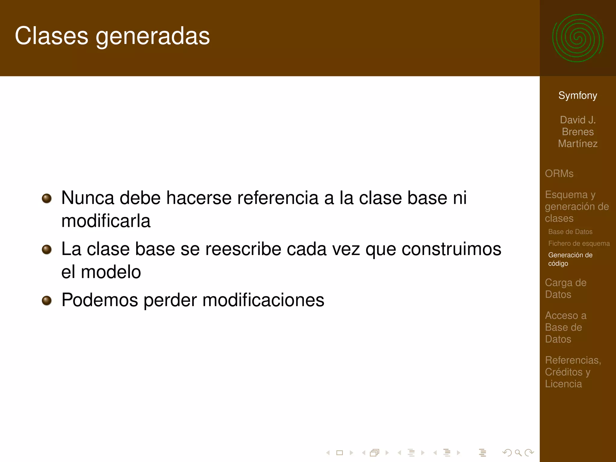 Clases generadas

                                                           Symfony

                                                           David J.
                                                           Brenes
                                                           Martínez

                                                         ORMs

   Nunca debe hacerse referencia a la clase base ni      Esquema y
                                                         generación de
   modiﬁcarla                                            clases
                                                         Base de Datos
                                                         Fichero de esquema
   La clase base se reescribe cada vez que construimos   Generación de
                                                         código
   el modelo                                             Carga de
                                                         Datos
   Podemos perder modiﬁcaciones
                                                         Acceso a
                                                         Base de
                                                         Datos

                                                         Referencias,
                                                         Créditos y
                                                         Licencia
 