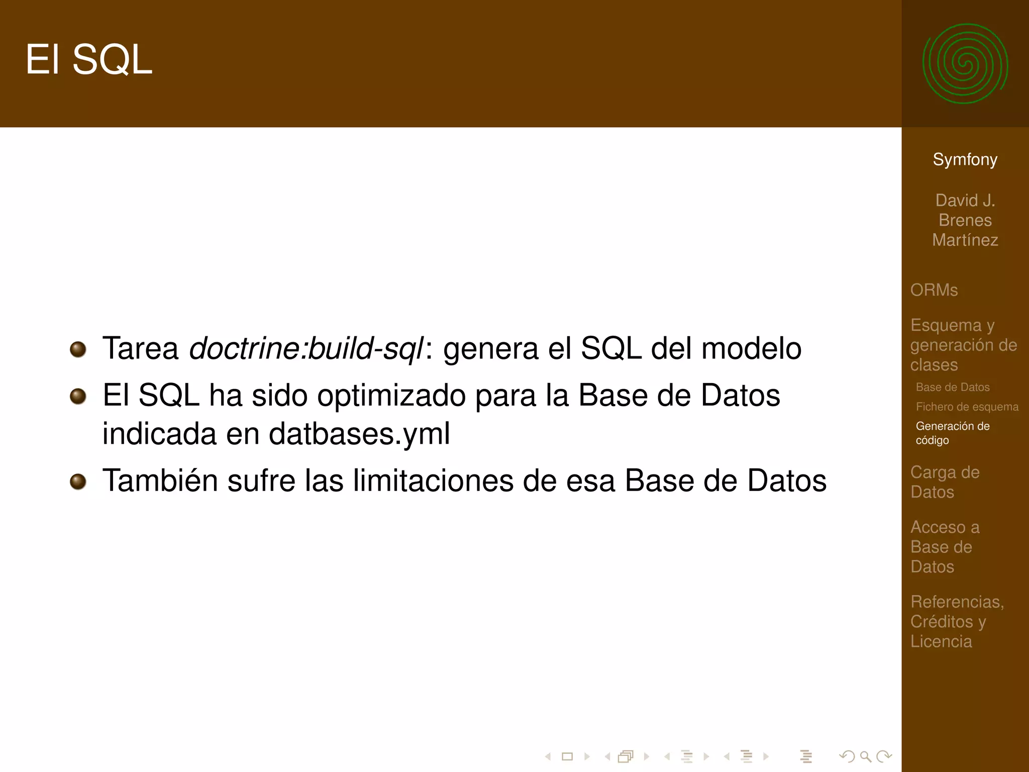 El SQL

                                                           Symfony

                                                           David J.
                                                           Brenes
                                                           Martínez

                                                         ORMs

                                                         Esquema y
   Tarea doctrine:build-sql: genera el SQL del modelo    generación de
                                                         clases
                                                         Base de Datos
   El SQL ha sido optimizado para la Base de Datos       Fichero de esquema
                                                         Generación de
   indicada en datbases.yml                              código

                                                         Carga de
   También sufre las limitaciones de esa Base de Datos   Datos

                                                         Acceso a
                                                         Base de
                                                         Datos

                                                         Referencias,
                                                         Créditos y
                                                         Licencia
 