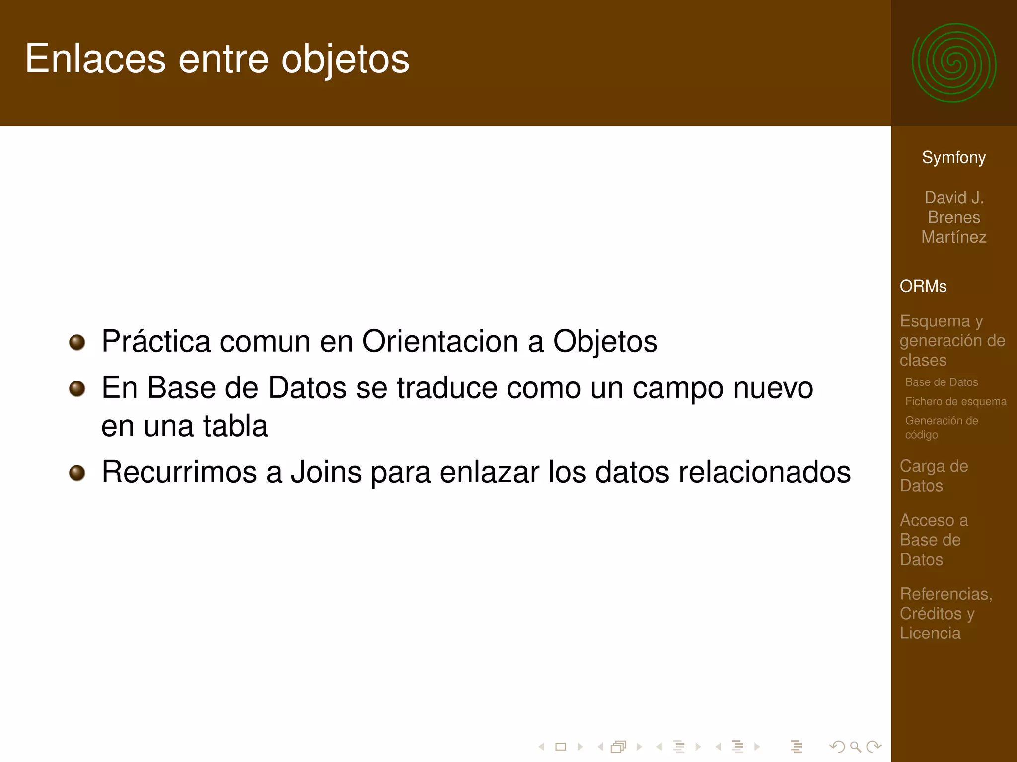 Enlaces entre objetos

                                                               Symfony

                                                               David J.
                                                               Brenes
                                                               Martínez

                                                             ORMs

                                                             Esquema y
    Práctica comun en Orientacion a Objetos                  generación de
                                                             clases
    En Base de Datos se traduce como un campo nuevo          Base de Datos
                                                             Fichero de esquema

    en una tabla                                             Generación de
                                                             código

                                                             Carga de
    Recurrimos a Joins para enlazar los datos relacionados   Datos

                                                             Acceso a
                                                             Base de
                                                             Datos

                                                             Referencias,
                                                             Créditos y
                                                             Licencia
 