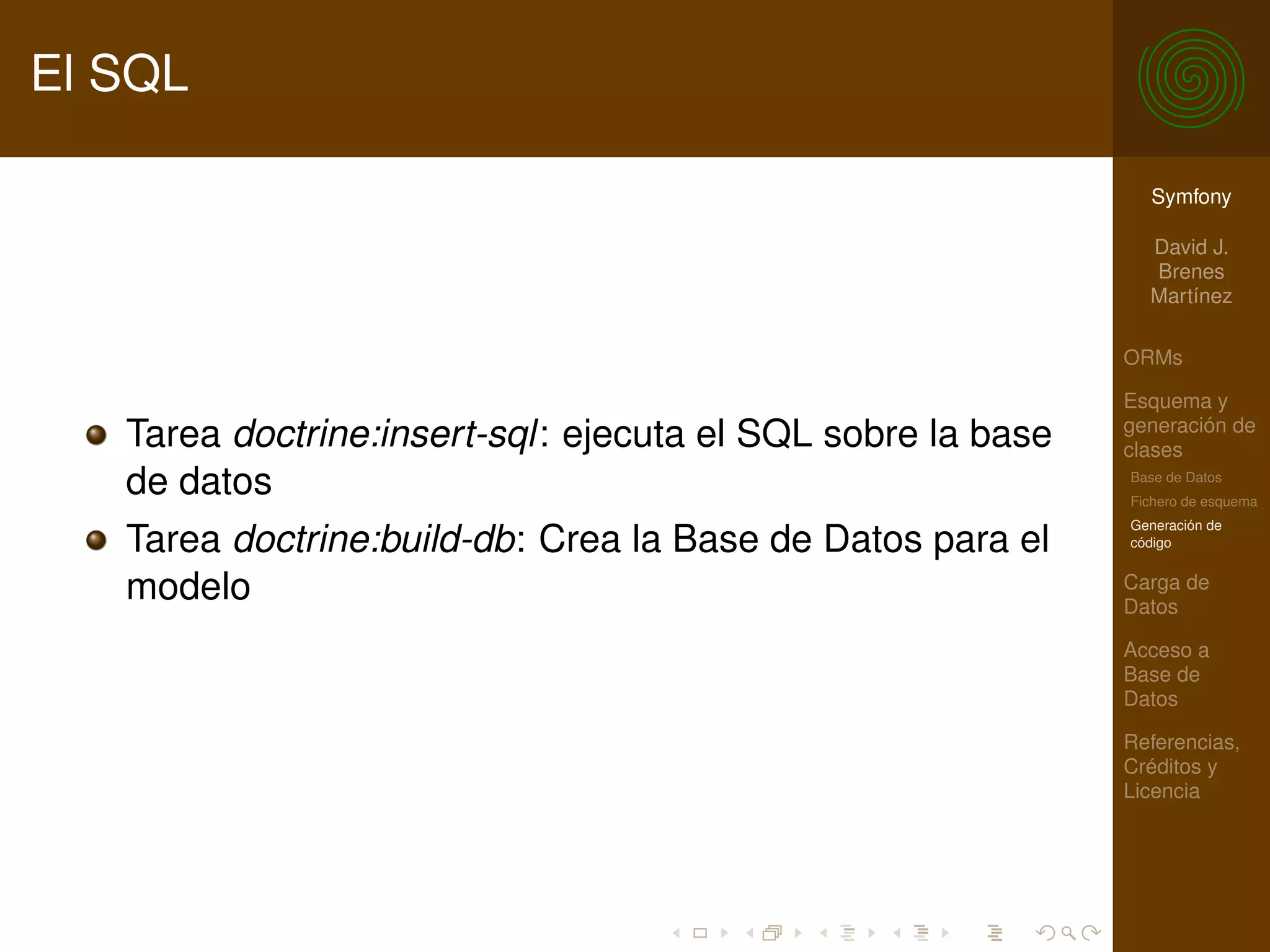 El SQL

                                                               Symfony

                                                               David J.
                                                               Brenes
                                                               Martínez

                                                             ORMs

                                                             Esquema y
                                                             generación de
   Tarea doctrine:insert-sql: ejecuta el SQL sobre la base   clases
   de datos                                                  Base de Datos
                                                             Fichero de esquema
                                                             Generación de
   Tarea doctrine:build-db: Crea la Base de Datos para el    código


   modelo                                                    Carga de
                                                             Datos

                                                             Acceso a
                                                             Base de
                                                             Datos

                                                             Referencias,
                                                             Créditos y
                                                             Licencia
 