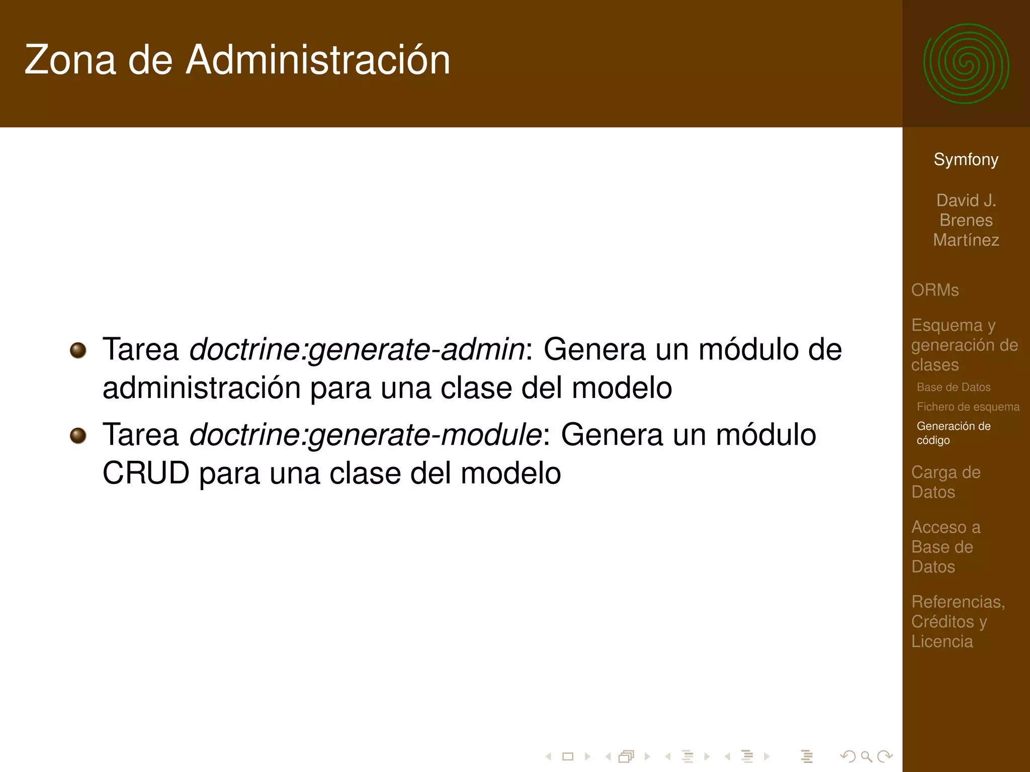 Zona de Administración

                                                           Symfony

                                                           David J.
                                                           Brenes
                                                           Martínez

                                                         ORMs

                                                         Esquema y
    Tarea doctrine:generate-admin: Genera un módulo de   generación de
                                                         clases
    administración para una clase del modelo             Base de Datos
                                                         Fichero de esquema
                                                         Generación de
    Tarea doctrine:generate-module: Genera un módulo     código


    CRUD para una clase del modelo                       Carga de
                                                         Datos

                                                         Acceso a
                                                         Base de
                                                         Datos

                                                         Referencias,
                                                         Créditos y
                                                         Licencia
 
