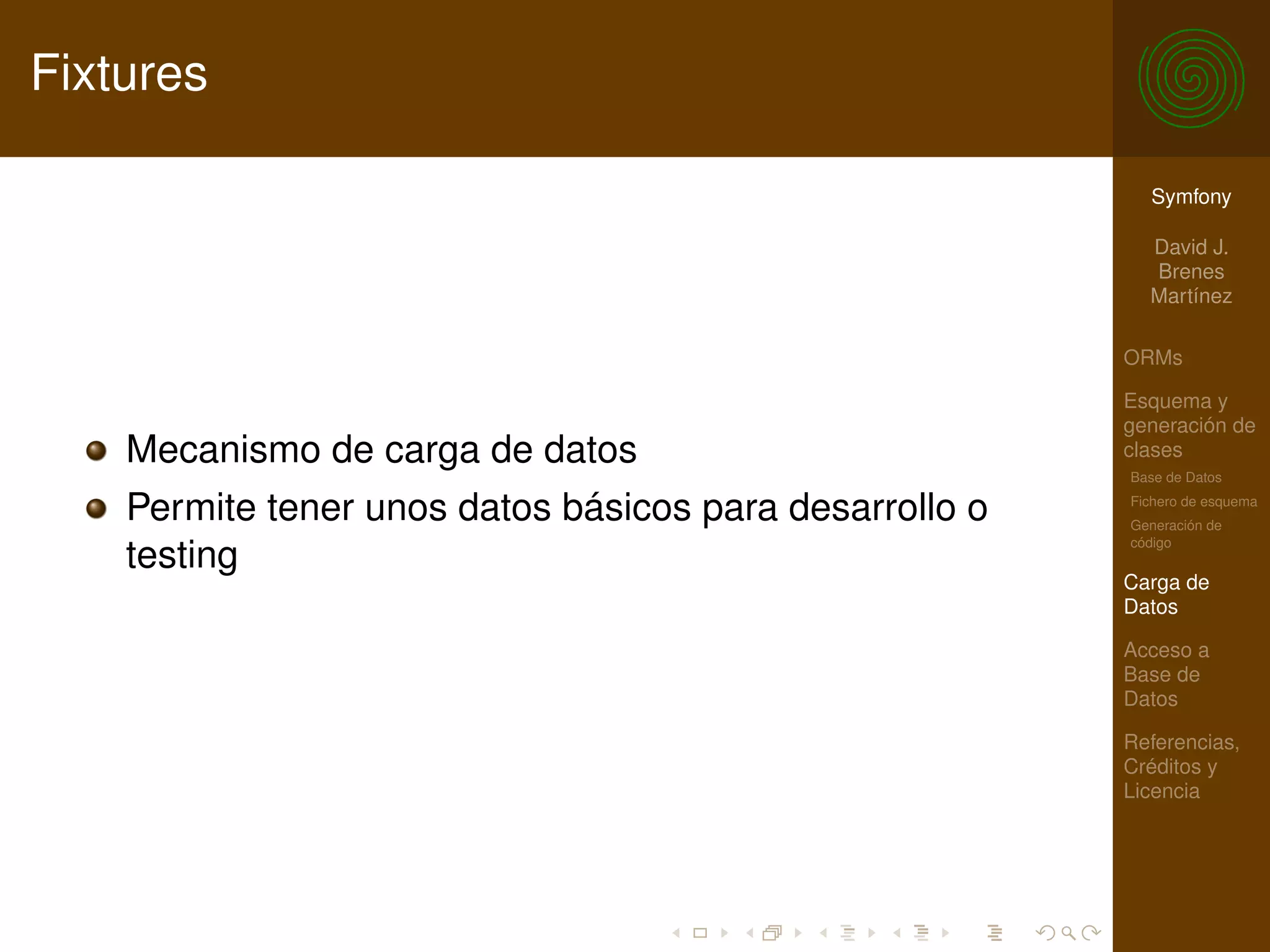 Fixtures

                                                           Symfony

                                                           David J.
                                                           Brenes
                                                           Martínez

                                                         ORMs

                                                         Esquema y
                                                         generación de
    Mecanismo de carga de datos                          clases
                                                         Base de Datos

    Permite tener unos datos básicos para desarrollo o   Fichero de esquema
                                                         Generación de
                                                         código
    testing
                                                         Carga de
                                                         Datos

                                                         Acceso a
                                                         Base de
                                                         Datos

                                                         Referencias,
                                                         Créditos y
                                                         Licencia
 