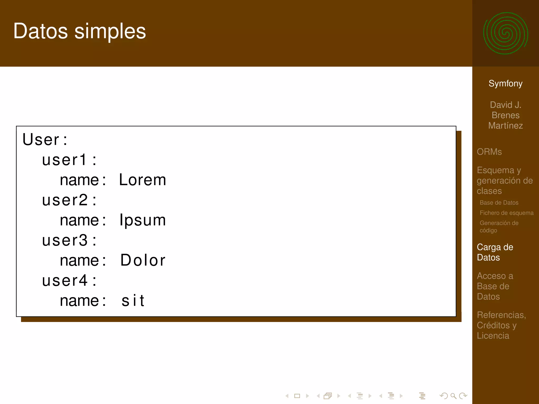 Datos simples

                       Symfony

                       David J.
                       Brenes
                       Martínez
User :
                     ORMs
  user1 :            Esquema y
    name :   Lorem   generación de
                     clases
  user2 :            Base de Datos
                     Fichero de esquema
    name :   Ipsum   Generación de
                     código

  user3 :            Carga de
    name :   Dolor   Datos

                     Acceso a
  user4 :            Base de
                     Datos
    name :   sit
                     Referencias,
                     Créditos y
                     Licencia
 