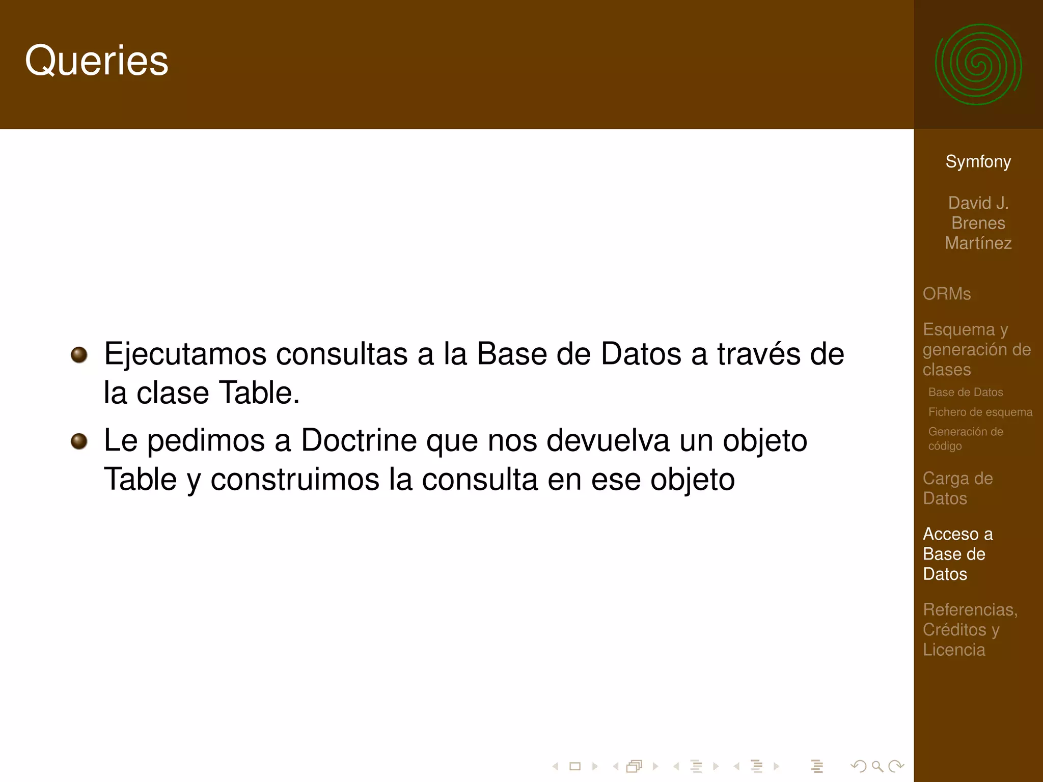 Queries

                                                           Symfony

                                                           David J.
                                                           Brenes
                                                           Martínez

                                                         ORMs

                                                         Esquema y
   Ejecutamos consultas a la Base de Datos a través de   generación de
                                                         clases
   la clase Table.                                       Base de Datos
                                                         Fichero de esquema
                                                         Generación de
   Le pedimos a Doctrine que nos devuelva un objeto      código


   Table y construimos la consulta en ese objeto         Carga de
                                                         Datos

                                                         Acceso a
                                                         Base de
                                                         Datos

                                                         Referencias,
                                                         Créditos y
                                                         Licencia
 