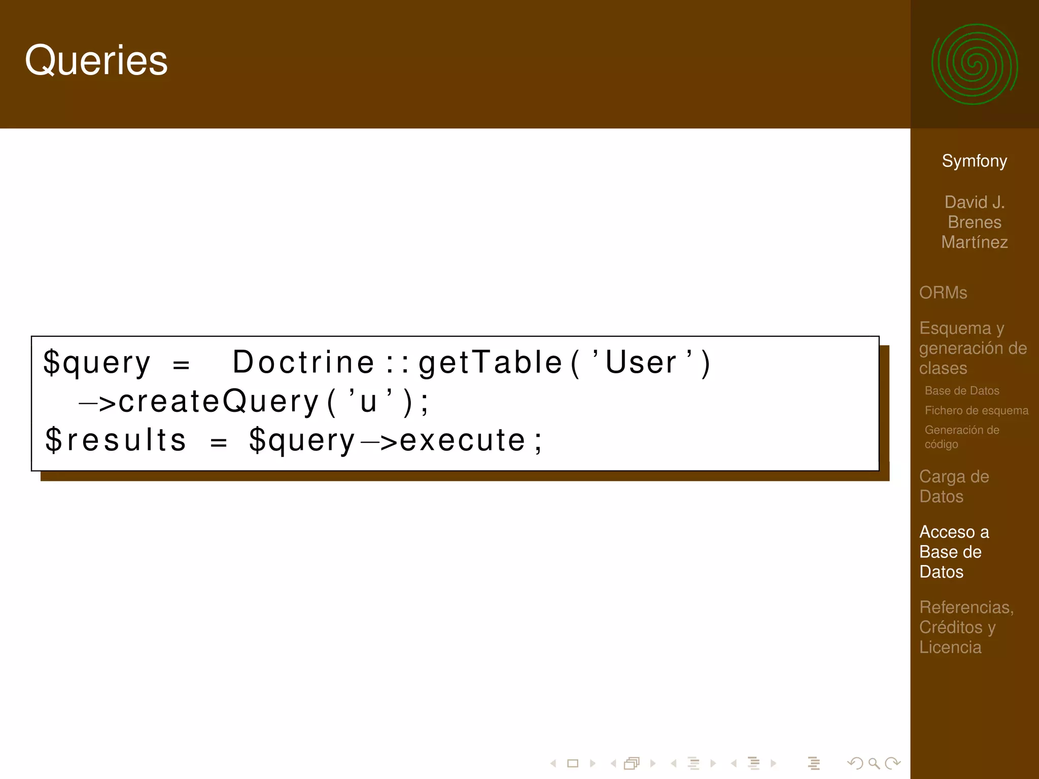 Queries

                                                              Symfony

                                                              David J.
                                                              Brenes
                                                              Martínez

                                                            ORMs

                                                            Esquema y
                                                            generación de
$query = D o c t r i n e : : g e t T a b l e ( ’ User ’ )   clases
                                                            Base de Datos
   −>createQuery ( ’ u ’ ) ;                                Fichero de esquema
                                                            Generación de
$ r e s u l t s = $query−>execute ;                         código

                                                            Carga de
                                                            Datos

                                                            Acceso a
                                                            Base de
                                                            Datos

                                                            Referencias,
                                                            Créditos y
                                                            Licencia
 