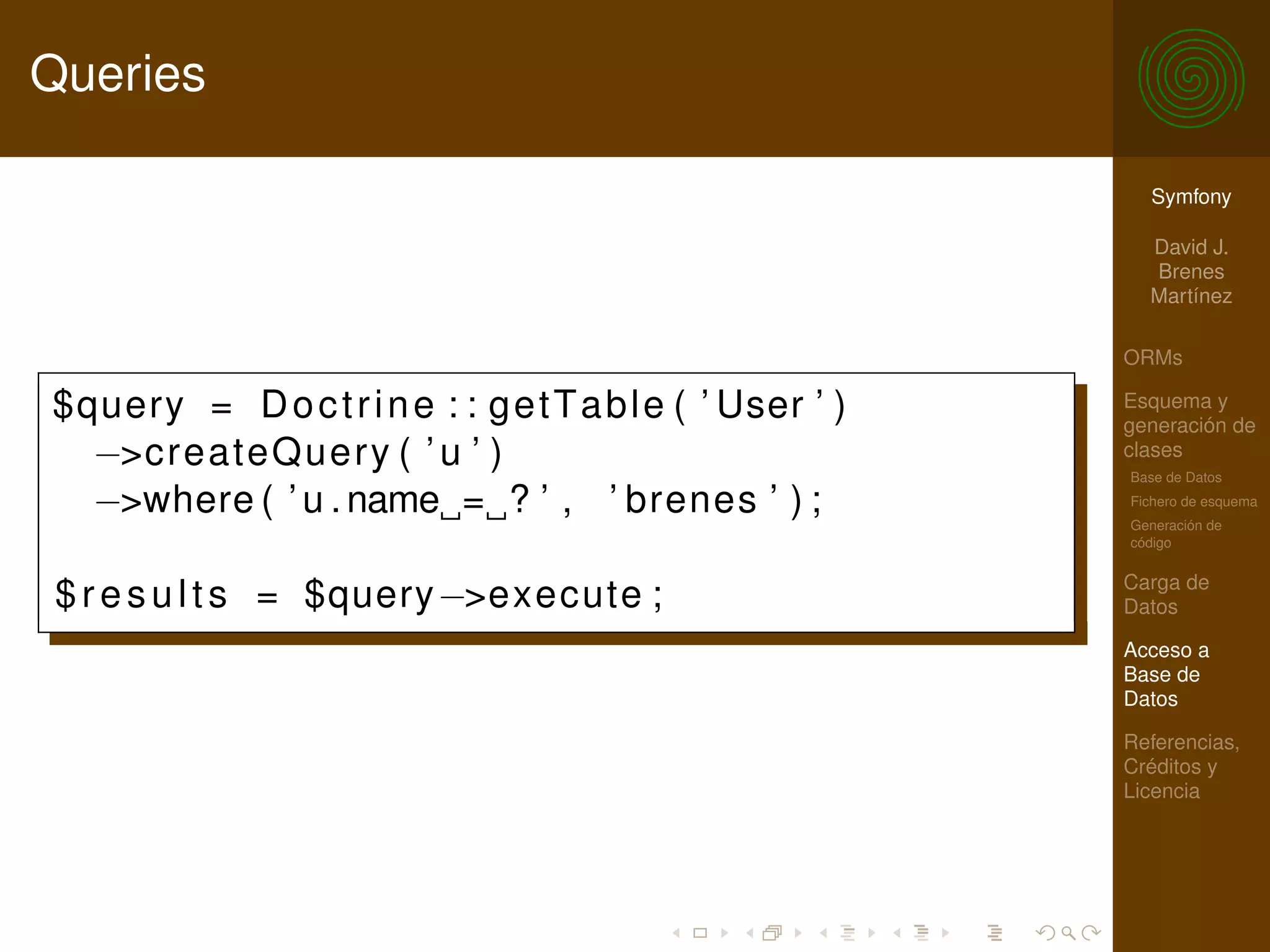 Queries

                                                              Symfony

                                                              David J.
                                                              Brenes
                                                              Martínez

                                                            ORMs

$query = D o c t r i n e : : g e t T a b l e ( ’ User ’ )   Esquema y
                                                            generación de
  −>createQuery ( ’ u ’ )                                   clases
                                                            Base de Datos

  −>where ( ’ u . name = ? ’ , ’ brenes ’ ) ;               Fichero de esquema
                                                            Generación de
                                                            código

                                                            Carga de
 $ r e s u l t s = $query−>execute ;                        Datos

                                                            Acceso a
                                                            Base de
                                                            Datos

                                                            Referencias,
                                                            Créditos y
                                                            Licencia
 