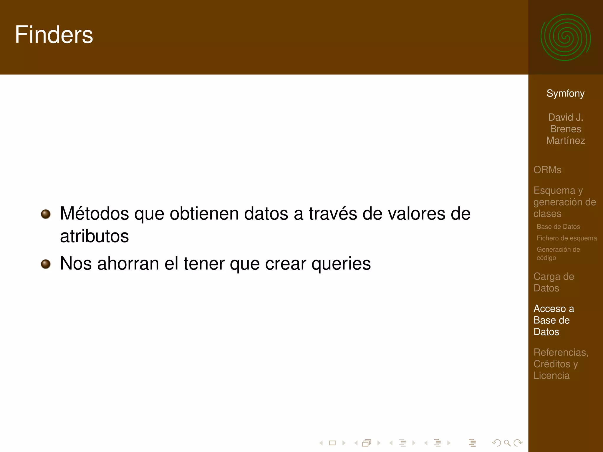 Finders

                                                          Symfony

                                                          David J.
                                                          Brenes
                                                          Martínez

                                                        ORMs

                                                        Esquema y
                                                        generación de
    Métodos que obtienen datos a través de valores de   clases
                                                        Base de Datos
    atributos                                           Fichero de esquema
                                                        Generación de
                                                        código
    Nos ahorran el tener que crear queries
                                                        Carga de
                                                        Datos

                                                        Acceso a
                                                        Base de
                                                        Datos

                                                        Referencias,
                                                        Créditos y
                                                        Licencia
 