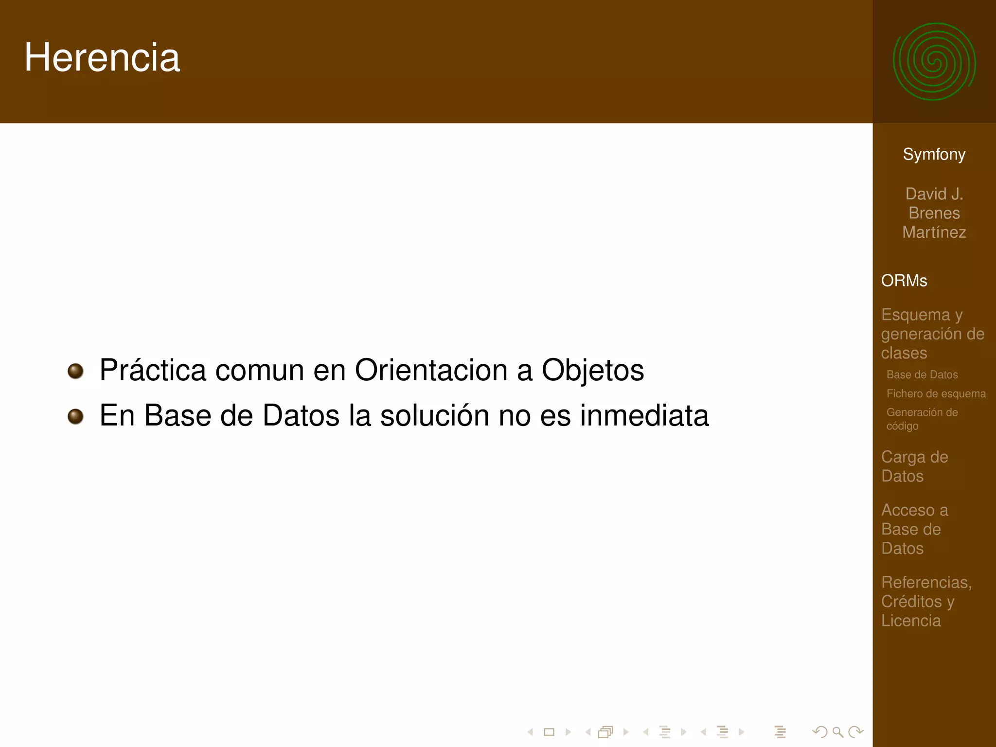 Herencia

                                                    Symfony

                                                    David J.
                                                    Brenes
                                                    Martínez

                                                  ORMs

                                                  Esquema y
                                                  generación de
                                                  clases
   Práctica comun en Orientacion a Objetos        Base de Datos
                                                  Fichero de esquema

   En Base de Datos la solución no es inmediata   Generación de
                                                  código

                                                  Carga de
                                                  Datos

                                                  Acceso a
                                                  Base de
                                                  Datos

                                                  Referencias,
                                                  Créditos y
                                                  Licencia
 