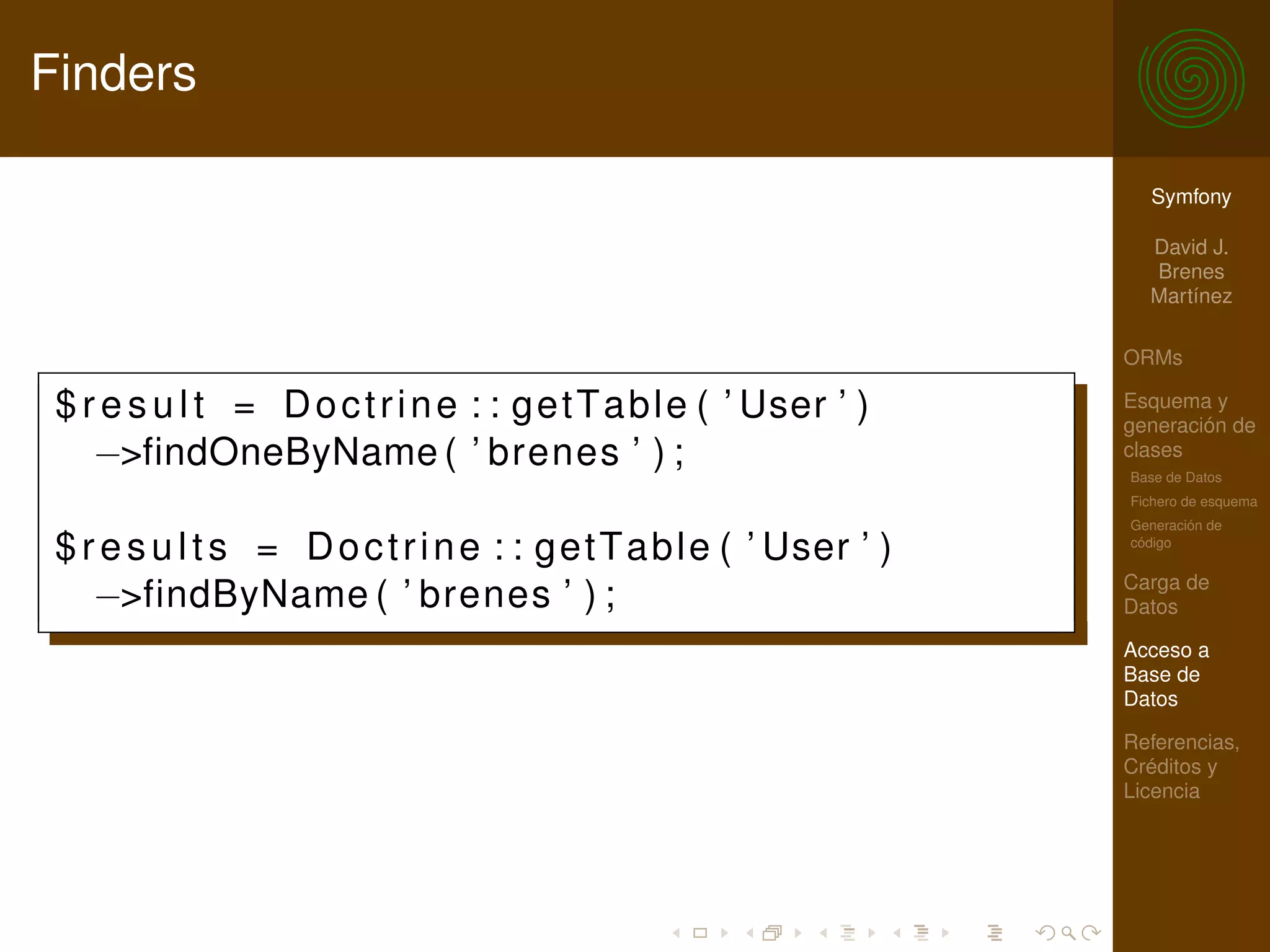 Finders

                                                                        Symfony

                                                                        David J.
                                                                        Brenes
                                                                        Martínez

                                                                      ORMs

 $ r e s u l t = D o c t r i n e : : g e t T a b l e ( ’ User ’ )     Esquema y
                                                                      generación de
    −>findOneByName ( ’ brenes ’ ) ;                                  clases
                                                                      Base de Datos
                                                                      Fichero de esquema
                                                                      Generación de

 $ r e s u l t s = D o c t r i n e : : g e t T a b l e ( ’ User ’ )   código

                                                                      Carga de
    −>findByName ( ’ brenes ’ ) ;                                     Datos

                                                                      Acceso a
                                                                      Base de
                                                                      Datos

                                                                      Referencias,
                                                                      Créditos y
                                                                      Licencia
 