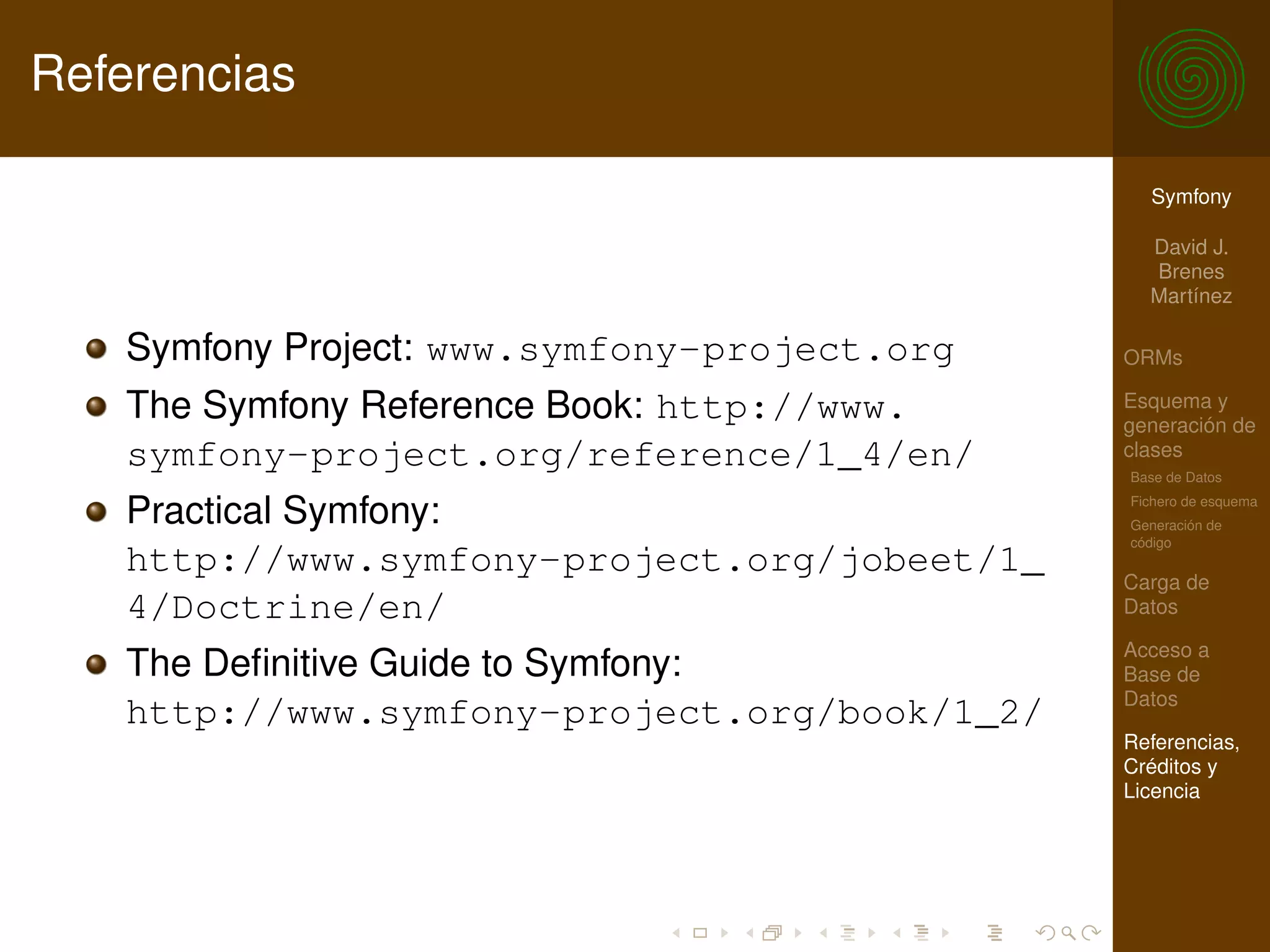 Referencias

                                                Symfony

                                                David J.
                                                Brenes
                                                Martínez

   Symfony Project: www.symfony-project.org   ORMs

   The Symfony Reference Book: http://www.    Esquema y
                                              generación de
   symfony-project.org/reference/1_4/en/      clases
                                              Base de Datos

   Practical Symfony:                         Fichero de esquema
                                              Generación de
                                              código
   http://www.symfony-project.org/jobeet/1_   Carga de
   4/Doctrine/en/                             Datos

                                              Acceso a
   The Deﬁnitive Guide to Symfony:            Base de
                                              Datos
   http://www.symfony-project.org/book/1_2/
                                              Referencias,
                                              Créditos y
                                              Licencia
 