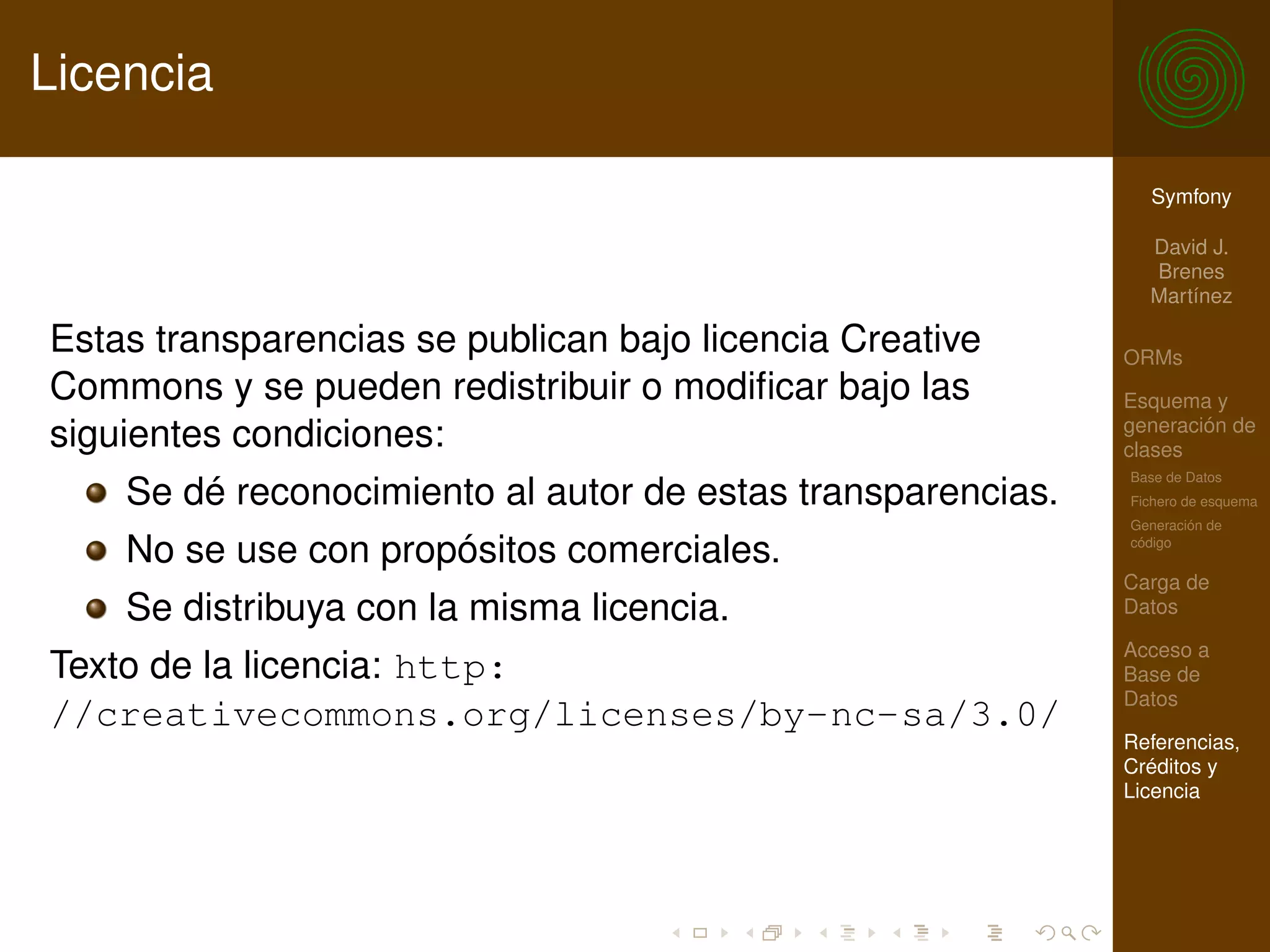 Licencia

                                                               Symfony

                                                               David J.
                                                               Brenes
                                                               Martínez

Estas transparencias se publican bajo licencia Creative      ORMs
Commons y se pueden redistribuir o modiﬁcar bajo las         Esquema y
                                                             generación de
siguientes condiciones:                                      clases
                                                             Base de Datos
    Se dé reconocimiento al autor de estas transparencias.   Fichero de esquema
                                                             Generación de

    No se use con propósitos comerciales.                    código

                                                             Carga de
    Se distribuya con la misma licencia.                     Datos

                                                             Acceso a
Texto de la licencia: http:                                  Base de
                                                             Datos
//creativecommons.org/licenses/by-nc-sa/3.0/
                                                             Referencias,
                                                             Créditos y
                                                             Licencia
 