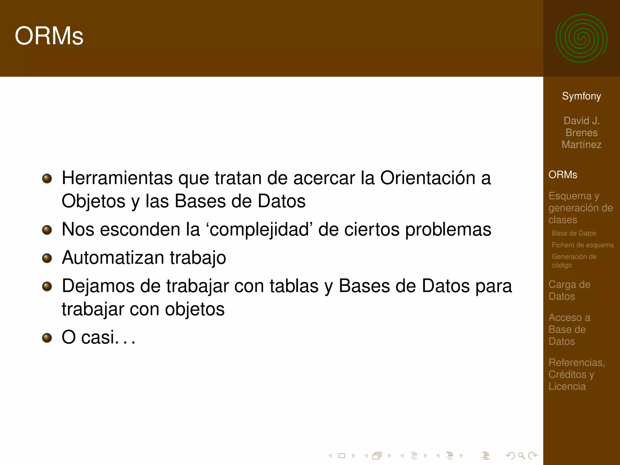 ORMs

                                                           Symfony

                                                           David J.
                                                           Brenes
                                                           Martínez


  Herramientas que tratan de acercar la Orientación a    ORMs

                                                         Esquema y
  Objetos y las Bases de Datos                           generación de
                                                         clases
  Nos esconden la ‘complejidad’ de ciertos problemas     Base de Datos
                                                         Fichero de esquema

  Automatizan trabajo                                    Generación de
                                                         código


  Dejamos de trabajar con tablas y Bases de Datos para   Carga de
                                                         Datos
  trabajar con objetos                                   Acceso a
                                                         Base de
  O casi. . .                                            Datos

                                                         Referencias,
                                                         Créditos y
                                                         Licencia
 