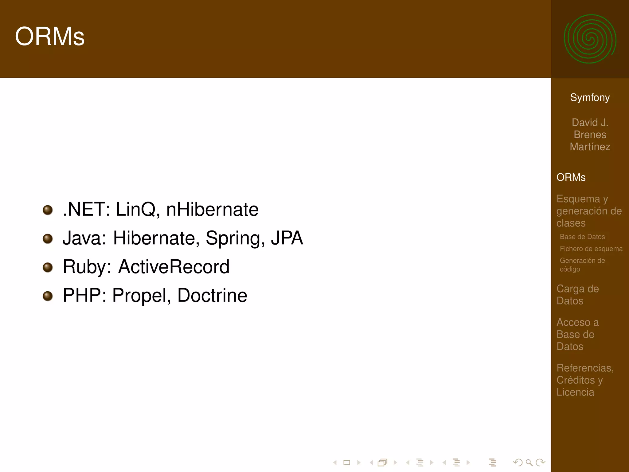 ORMs

                                   Symfony

                                   David J.
                                   Brenes
                                   Martínez

                                 ORMs

                                 Esquema y
  .NET: LinQ, nHibernate         generación de
                                 clases
  Java: Hibernate, Spring, JPA   Base de Datos
                                 Fichero de esquema
                                 Generación de
  Ruby: ActiveRecord             código

                                 Carga de
  PHP: Propel, Doctrine          Datos

                                 Acceso a
                                 Base de
                                 Datos

                                 Referencias,
                                 Créditos y
                                 Licencia
 