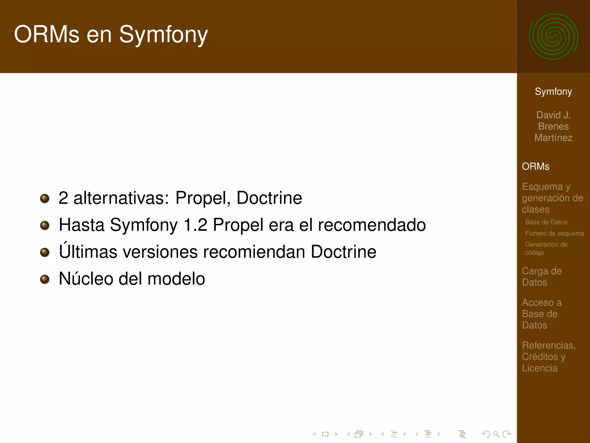 ORMs en Symfony

                                                   Symfony

                                                   David J.
                                                   Brenes
                                                   Martínez

                                                 ORMs

                                                 Esquema y
   2 alternativas: Propel, Doctrine              generación de
                                                 clases
   Hasta Symfony 1.2 Propel era el recomendado   Base de Datos
                                                 Fichero de esquema
                                                 Generación de
   Últimas versiones recomiendan Doctrine        código

                                                 Carga de
   Núcleo del modelo                             Datos

                                                 Acceso a
                                                 Base de
                                                 Datos

                                                 Referencias,
                                                 Créditos y
                                                 Licencia
 