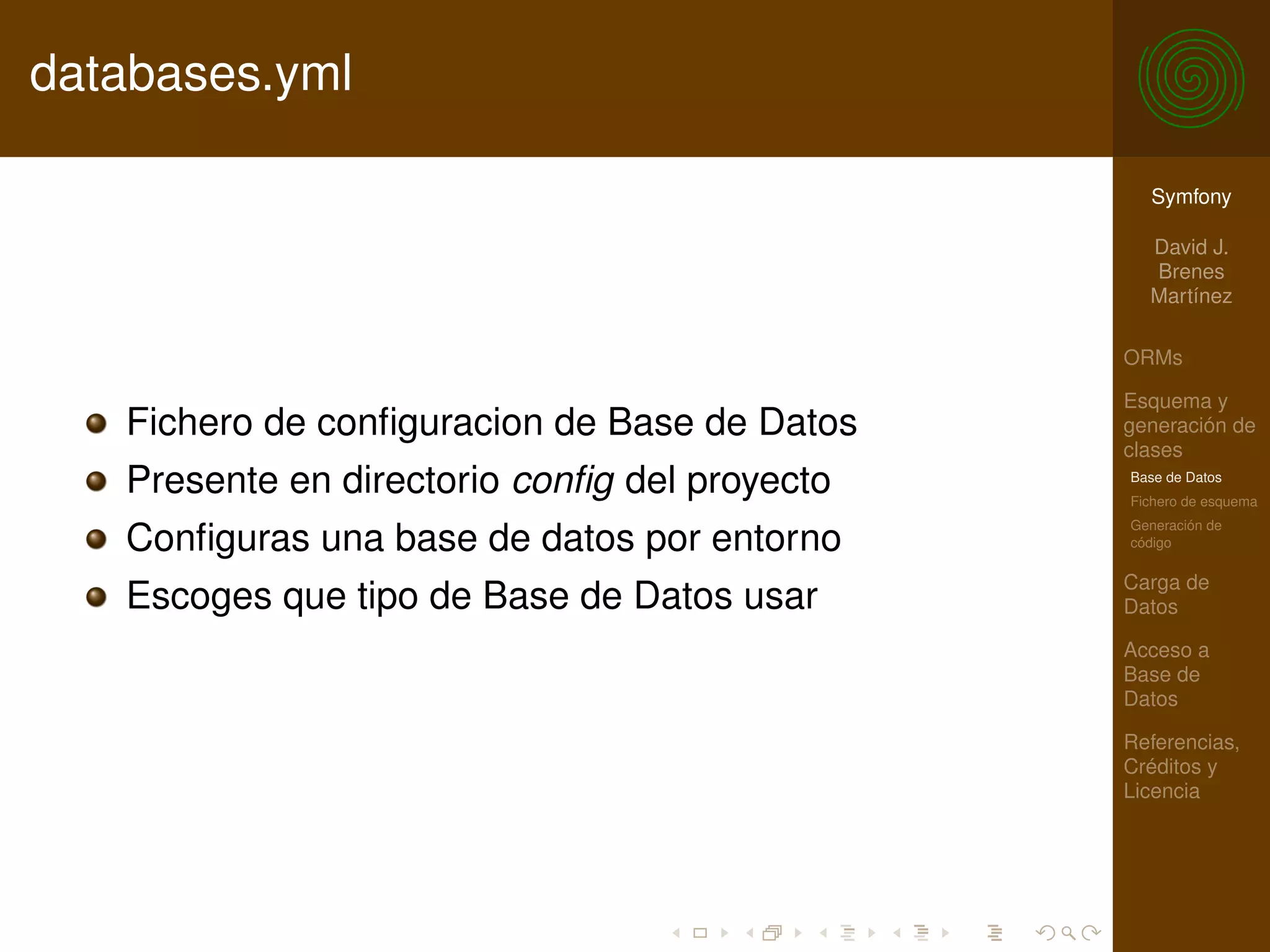 databases.yml

                                                 Symfony

                                                 David J.
                                                 Brenes
                                                 Martínez

                                               ORMs

                                               Esquema y
   Fichero de conﬁguracion de Base de Datos    generación de
                                               clases
   Presente en directorio conﬁg del proyecto   Base de Datos
                                               Fichero de esquema
                                               Generación de
   Conﬁguras una base de datos por entorno     código

                                               Carga de
   Escoges que tipo de Base de Datos usar      Datos

                                               Acceso a
                                               Base de
                                               Datos

                                               Referencias,
                                               Créditos y
                                               Licencia
 
