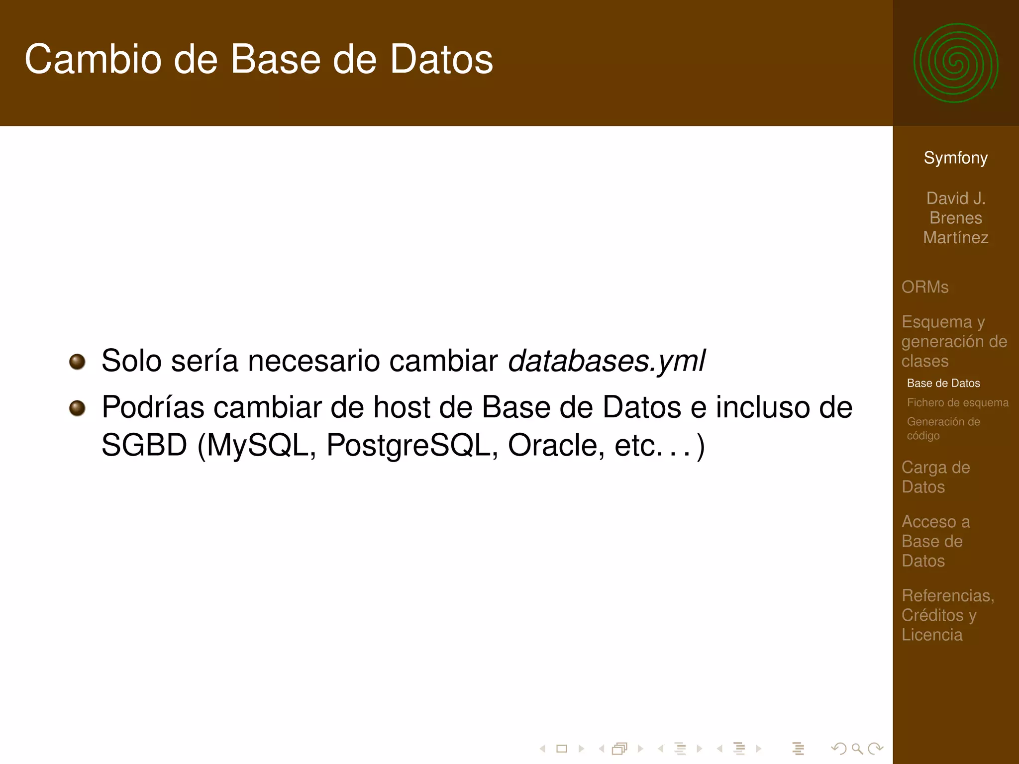 Cambio de Base de Datos

                                                             Symfony

                                                             David J.
                                                             Brenes
                                                             Martínez

                                                           ORMs

                                                           Esquema y
                                                           generación de
   Solo sería necesario cambiar databases.yml              clases
                                                           Base de Datos

   Podrías cambiar de host de Base de Datos e incluso de   Fichero de esquema
                                                           Generación de
                                                           código
   SGBD (MySQL, PostgreSQL, Oracle, etc. . . )
                                                           Carga de
                                                           Datos

                                                           Acceso a
                                                           Base de
                                                           Datos

                                                           Referencias,
                                                           Créditos y
                                                           Licencia
 