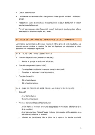 5
 Clôture de la réunion
 L’animatrice ou l’animateur fait une synthèse finale qui doit recueillir l’accord du
groupe ;
 Rappelle les suites à donner aux décisions prises en cours de réunion et valider
les étapes subséquentes ;
 Prévoit les messages-clés (l’essentiel, ce qu’il faut retenir absolument de telle ou
telle décision) à communiquer, s’il y a lieu.
2.4 ROLE ET FONCTIONS DE L’ANIMATRICE OU DE L’ANIMATEUR
L’animatrice ou l’animateur, bien que neutre et même grâce à cette neutralité, agit
souvent comme pivot de la réunion. Ce sont ses fonctions qui permettent le mieux
de définir son rôle et son importance.
2.4.1 TROIS FONCTIONS ESSENTIELLES
 Fonction de production (amener un résultat) :
- Rendre le groupe et la réunion efficaces ;
 Fonction d’organisation (structurer) :
- Favoriser l’expression de tous dans un cadre structuré ;
- Organiser et mettre en forme l’expression.
 Fonction de gestion
- Gérer les individus
- Gérer les interactions
2.4.2 ONZE CRITERES DE BASE POUR LA CONDUITE DE REUNION
 Être actif
- Avoir de l’entrain ;
- Dynamiser le groupe.
 Préciser clairement l’objectif de la réunion
- Avant même la réunion, avoir une idée précise du résultat à atteindre à la fin
de la réunion ;
- Avoir communiqué l’objectif avec l’avis de convocation et le rappeler avec
précision au début de la réunion ;
- Informer les participants dès le début de la réunion du résultat souhaité.
 