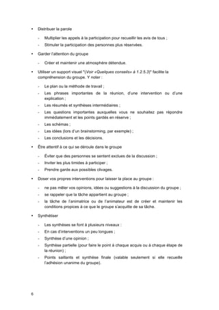 6
 Distribuer la parole
- Multiplier les appels à la participation pour recueillir les avis de tous ;
- Stimuler la participation des personnes plus réservées.
 Garder l’attention du groupe
- Créer et maintenir une atmosphère détendue.
 Utiliser un support visuel *(Voir «Quelques conseils» à 1.2.5.3)* facilite la
compréhension du groupe. Y noter :
- Le plan ou la méthode de travail ;
- Les phrases importantes de la réunion, d’une intervention ou d’une
explication ;
- Les résumés et synthèses intermédiaires ;
- Les questions importantes auxquelles vous ne souhaitez pas répondre
immédiatement et les points gardés en réserve ;
- Les schémas ;
- Les idées (lors d’un brainstorming, par exemple) ;
- Les conclusions et les décisions.
 Être attentif à ce qui se déroule dans le groupe
- Éviter que des personnes se sentent exclues de la discussion ;
- Inviter les plus timides à participer ;
- Prendre garde aux possibles clivages.
 Doser vos propres interventions pour laisser la place au groupe :
- ne pas mêler vos opinions, idées ou suggestions à la discussion du groupe ;
- se rappeler que la tâche appartient au groupe ;
- la tâche de l’animatrice ou de l’animateur est de créer et maintenir les
conditions propices à ce que le groupe s’acquitte de sa tâche.
 Synthétiser
- Les synthèses se font à plusieurs niveaux :
- En cas d’interventions un peu longues ;
- Synthèse d’une opinion ;
- Synthèse partielle (pour faire le point à chaque acquis ou à chaque étape de
la réunion) ;
- Points saillants et synthèse finale (valable seulement si elle recueille
l’adhésion unanime du groupe).
 