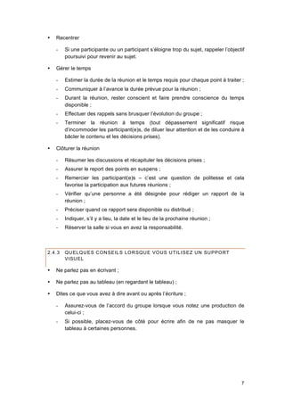 7
 Recentrer
- Si une participante ou un participant s’éloigne trop du sujet, rappeler l’objectif
poursuivi pour revenir au sujet.
 Gérer le temps
- Estimer la durée de la réunion et le temps requis pour chaque point à traiter ;
- Communiquer à l’avance la durée prévue pour la réunion ;
- Durant la réunion, rester conscient et faire prendre conscience du temps
disponible ;
- Effectuer des rappels sans brusquer l’évolution du groupe ;
- Terminer la réunion à temps (tout dépassement significatif risque
d’incommoder les participant(e)s, de diluer leur attention et de les conduire à
bâcler le contenu et les décisions prises).
 Clôturer la réunion
- Résumer les discussions et récapituler les décisions prises ;
- Assurer le report des points en suspens ;
- Remercier les participant(e)s – c’est une question de politesse et cela
favorise la participation aux futures réunions ;
- Vérifier qu’une personne a été désignée pour rédiger un rapport de la
réunion ;
- Préciser quand ce rapport sera disponible ou distribué ;
- Indiquer, s’il y a lieu, la date et le lieu de la prochaine réunion ;
- Réserver la salle si vous en avez la responsabilité.
2.4.3 QUELQUES CONSEILS LORSQUE VOUS UTILISEZ UN SUPPORT
VISUEL
 Ne parlez pas en écrivant ;
 Ne parlez pas au tableau (en regardant le tableau) ;
 Dites ce que vous avez à dire avant ou après l’écriture ;
- Assurez-vous de l’accord du groupe lorsque vous notez une production de
celui-ci ;
- Si possible, placez-vous de côté pour écrire afin de ne pas masquer le
tableau à certaines personnes.
 