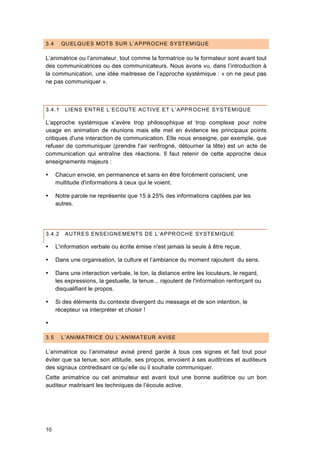 10
3.4 QUELQUES MOTS SUR L’APPROCHE SYSTEMIQUE
L’animatrice ou l’animateur, tout comme la formatrice ou le formateur sont avant tout
des communicatrices ou des communicateurs. Nous avons vu, dans l’introduction à
la communication, une idée maitresse de l’approche systémique : « on ne peut pas
ne pas communiquer ».
3.4.1 LIENS ENTRE L’ECOUTE ACTIVE ET L’APPROCHE SYSTEMIQUE
L’approche systémique s’avère trop philosophique et trop complexe pour notre
usage en animation de réunions mais elle met en évidence les principaux points
critiques d'une interaction de communication. Elle nous enseigne, par exemple, que
refuser de communiquer (prendre l'air renfrogné, détourner la tête) est un acte de
communication qui entraîne des réactions. Il faut retenir de cette approche deux
enseignements majeurs :
 Chacun envoie, en permanence et sans en être forcément conscient, une
multitude d'informations à ceux qui le voient.
 Notre parole ne représente que 15 à 25% des informations captées par les
autres.
3.4.2 AUTRES ENSEIGNEMENTS DE L’APPROCHE SYSTEMIQUE
 L'information verbale ou écrite émise n'est jamais la seule à être reçue.
 Dans une organisation, la culture et l’ambiance du moment rajoutent du sens.
 Dans une interaction verbale, le ton, la distance entre les locuteurs, le regard,
les expressions, la gestuelle, la tenue... rajoutent de l'information renforçant ou
disqualifiant le propos.
 Si des éléments du contexte divergent du message et de son intention, le
récepteur va interpréter et choisir !

3.5 L’ANIMATRICE OU L’ANIMATEUR AVISE
L’animatrice ou l’animateur avisé prend garde à tous ces signes et fait tout pour
éviter que sa tenue, son attitude, ses propos, envoient à ses auditrices et auditeurs
des signaux contredisant ce qu’elle ou il souhaite communiquer.
Cette animatrice ou cet animateur est avant tout une bonne auditrice ou un bon
auditeur maitrisant les techniques de l’écoute active.
 