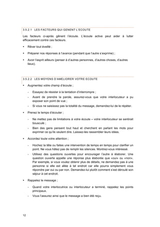 12
3.5.2.1 LES FACTEURS QUI GENENT L’ECOUTE
Les facteurs ci-après gênent l’écoute. L’écoute active peut aider à lutter
efficacement contre ces facteurs.
 Rêver tout éveillé ;
 Préparer nos réponses à l’avance (pendant que l’autre s’exprime) ;
 Avoir l’esprit ailleurs (penser à d’autres personnes, d’autres choses, d’autres
lieux).
3.5.2.2 LES MOYENS D’AMELIORER VOTRE ECOUTE
 Augmentez votre champ d’écoute ;
- Essayez de résister à la tentation d’interrompre ;
- Avant de prendre la parole, assurez-vous que votre interlocuteur a pu
exposer son point de vue ;
- Si vous ne saisissez pas la totalité du message, demandez-lui de le répéter.
 Prenez le temps d’écouter ;
- Ne mettez pas de limitations à votre écoute – votre interlocuteur se sentirait
bousculé ;
- Bien des gens pensent tout haut et cherchent en parlant les mots pour
exprimer ce qu’ils veulent dire. Laissez-les rassembler leurs idées.
 Accordez toute votre attention ;
- Hochez la tête ou faites une intervention de temps en temps pour clarifier un
point. Ne vous hâtez pas de remplir les silences. Montrez-vous intéressé.
- Utilisez des questions ouvertes pour encourager l’autre à élaborer. Une
question ouverte appelle une réponse plus élaborée que «oui» ou «non».
Par exemple, si vous voulez obtenir plus de détails, ne demandez pas à une
personne si elle est allée à tel endroit car elle pourra simplement vous
répondre par oui ou par non. Demandez-lui plutôt comment s’est déroulé son
séjour à cet endroit.
 Rappelez le message ;
- Quand votre interlocutrice ou interlocuteur a terminé, rappelez les points
principaux.
- Vous l’assurez ainsi que le message a bien été reçu.
 