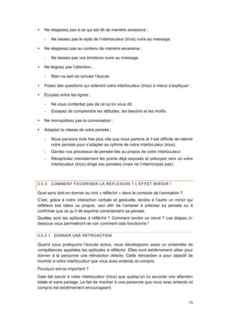 13
 Ne réagissez pas à ce qui est dit de manière excessive ;
- Ne laissez pas le style de l’interlocuteur (trice) nuire au message.
 Ne réagissez pas au contenu de manière excessive ;
- Ne laissez pas vos émotions nuire au message.
 Ne feignez pas l’attention ;
- Rien ne sert de simuler l’écoute
 Posez des questions qui aideront votre interlocuteur (trice) à mieux s’expliquer ;
 Écoutez entre les lignes ;
- Ne vous contentez pas de ce qu’on vous dit.
- Essayez de comprendre les attitudes, les besoins et les motifs.
 Ne monopolisez pas la conversation ;
 Adaptez la vitesse de votre pensée ;
- Nous pensons trois fois plus vite que nous parlons et il est difficile de ralentir
notre pensée pour s’adapter au rythme de notre interlocuteur (trice).
- Gardez vos processus de pensée liés au propos de votre interlocuteur.
- Récapitulez mentalement les points déjà exposés et prévoyez vers où votre
interlocuteur (trice) dirige ses pensées (mais ne l’interrompez pas).
3.5.3 COMMENT FAVORISER LA REFLEXION ? L’EFFET MIROIR !
Quel sens doit-on donner au mot « réfléchir » dans le contexte de l’animation ?
C’est, grâce à notre interaction verbale et gestuelle, tendre à l’autre un miroir qui
reflétera ses idées ou propos, ceci afin de l’amener à préciser sa pensée ou à
confirmer que ce qu’il dit exprime correctement sa pensée.
Quelles sont les aptitudes à réfléchir ? Comment tendre ce miroir ? Les étapes ci-
dessous vous permettront de voir comment cela fonctionne !
3.5.3.1 DONNER UNE RETROACTION
Quand nous pratiquons l’écoute active, nous développons aussi un ensemble de
compétences appelées les aptitudes à réfléchir. Elles sont extrêmement utiles pour
donner à la personne une rétroaction directe. Cette rétroaction a pour objectif de
montrer à votre interlocuteur que vous avez entendu et compris.
Pourquoi est-ce important ?
Cela fait savoir à votre interlocuteur (trice) que quelqu’un lui accorde une attention
totale et sans partage. Le fait de montrer à une personne que vous avez entendu et
compris est extrêmement encourageant.
 