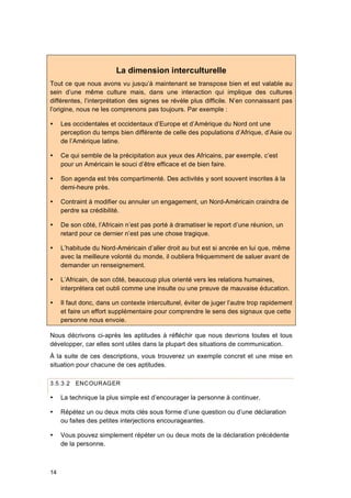 14
La dimension interculturelle
Tout ce que nous avons vu jusqu’à maintenant se transpose bien et est valable au
sein d’une même culture mais, dans une interaction qui implique des cultures
différentes, l’interprétation des signes se révèle plus difficile. N’en connaissant pas
l’origine, nous ne les comprenons pas toujours. Par exemple :
 Les occidentales et occidentaux d’Europe et d’Amérique du Nord ont une
perception du temps bien différente de celle des populations d’Afrique, d’Asie ou
de l’Amérique latine.
 Ce qui semble de la précipitation aux yeux des Africains, par exemple, c’est
pour un Américain le souci d’être efficace et de bien faire.
 Son agenda est très compartimenté. Des activités y sont souvent inscrites à la
demi-heure près.
 Contraint à modifier ou annuler un engagement, un Nord-Américain craindra de
perdre sa crédibilité.
 De son côté, l’Africain n’est pas porté à dramatiser le report d’une réunion, un
retard pour ce dernier n’est pas une chose tragique.
 L’habitude du Nord-Américain d’aller droit au but est si ancrée en lui que, même
avec la meilleure volonté du monde, il oubliera fréquemment de saluer avant de
demander un renseignement.
 L’Africain, de son côté, beaucoup plus orienté vers les relations humaines,
interprétera cet oubli comme une insulte ou une preuve de mauvaise éducation.
 Il faut donc, dans un contexte interculturel, éviter de juger l’autre trop rapidement
et faire un effort supplémentaire pour comprendre le sens des signaux que cette
personne nous envoie.
Nous décrivons ci-après les aptitudes à réfléchir que nous devrions toutes et tous
développer, car elles sont utiles dans la plupart des situations de communication.
À la suite de ces descriptions, vous trouverez un exemple concret et une mise en
situation pour chacune de ces aptitudes.
3.5.3.2 ENCOURAGER
 La technique la plus simple est d’encourager la personne à continuer.
 Répétez un ou deux mots clés sous forme d’une question ou d’une déclaration
ou faites des petites interjections encourageantes.
 Vous pouvez simplement répéter un ou deux mots de la déclaration précédente
de la personne.
 