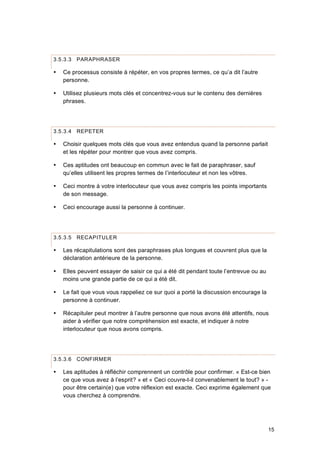 15
3.5.3.3 PARAPHRASER
 Ce processus consiste à répéter, en vos propres termes, ce qu’a dit l’autre
personne.
 Utilisez plusieurs mots clés et concentrez-vous sur le contenu des dernières
phrases.
3.5.3.4 REPETER
 Choisir quelques mots clés que vous avez entendus quand la personne parlait
et les répéter pour montrer que vous avez compris.
 Ces aptitudes ont beaucoup en commun avec le fait de paraphraser, sauf
qu’elles utilisent les propres termes de l’interlocuteur et non les vôtres.
 Ceci montre à votre interlocuteur que vous avez compris les points importants
de son message.
 Ceci encourage aussi la personne à continuer.
3.5.3.5 RECAPITULER
 Les récapitulations sont des paraphrases plus longues et couvrent plus que la
déclaration antérieure de la personne.
 Elles peuvent essayer de saisir ce qui a été dit pendant toute l’entrevue ou au
moins une grande partie de ce qui a été dit.
 Le fait que vous vous rappeliez ce sur quoi a porté la discussion encourage la
personne à continuer.
 Récapituler peut montrer à l’autre personne que nous avons été attentifs, nous
aider à vérifier que notre compréhension est exacte, et indiquer à notre
interlocuteur que nous avons compris.
3.5.3.6 CONFIRMER
 Les aptitudes à réfléchir comprennent un contrôle pour confirmer. « Est-ce bien
ce que vous avez à l’esprit? » et « Ceci couvre-t-il convenablement le tout? » -
pour être certain(e) que votre réflexion est exacte. Ceci exprime également que
vous cherchez à comprendre.
 