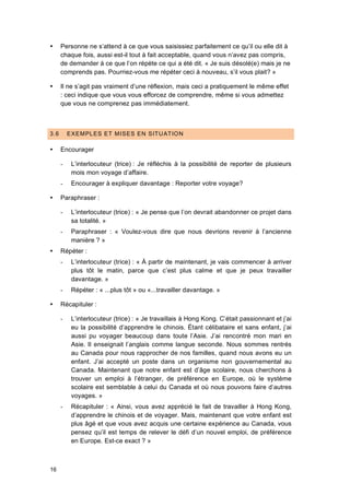 16
 Personne ne s’attend à ce que vous saisissiez parfaitement ce qu’il ou elle dit à
chaque fois, aussi est-il tout à fait acceptable, quand vous n’avez pas compris,
de demander à ce que l’on répète ce qui a été dit. « Je suis désolé(e) mais je ne
comprends pas. Pourriez-vous me répéter ceci à nouveau, s’il vous plait? »
 Il ne s’agit pas vraiment d’une réflexion, mais ceci a pratiquement le même effet
: ceci indique que vous vous efforcez de comprendre, même si vous admettez
que vous ne comprenez pas immédiatement.
3.6 EXEMPLES ET MISES EN SITUATION
 Encourager
- L’interlocuteur (trice) : Je réfléchis à la possibilité de reporter de plusieurs
mois mon voyage d’affaire.
- Encourager à expliquer davantage : Reporter votre voyage?
 Paraphraser :
- L’interlocuteur (trice) : « Je pense que l’on devrait abandonner ce projet dans
sa totalité. »
- Paraphraser : « Voulez-vous dire que nous devrions revenir à l’ancienne
manière ? »
 Répéter :
- L’interlocuteur (trice) : « À partir de maintenant, je vais commencer à arriver
plus tôt le matin, parce que c’est plus calme et que je peux travailler
davantage. »
- Répéter : « ...plus tôt » ou «...travailler davantage. »
 Récapituler :
- L’interlocuteur (trice) : « Je travaillais à Hong Kong. C’était passionnant et j’ai
eu la possibilité d’apprendre le chinois. Étant célibataire et sans enfant, j’ai
aussi pu voyager beaucoup dans toute l’Asie. J’ai rencontré mon mari en
Asie. Il enseignait l’anglais comme langue seconde. Nous sommes rentrés
au Canada pour nous rapprocher de nos familles, quand nous avons eu un
enfant. J’ai accepté un poste dans un organisme non gouvernemental au
Canada. Maintenant que notre enfant est d’âge scolaire, nous cherchons à
trouver un emploi à l’étranger, de préférence en Europe, où le système
scolaire est semblable à celui du Canada et où nous pouvons faire d’autres
voyages. »
- Récapituler : « Ainsi, vous avez apprécié le fait de travailler à Hong Kong,
d’apprendre le chinois et de voyager. Mais, maintenant que votre enfant est
plus âgé et que vous avez acquis une certaine expérience au Canada, vous
pensez qu’il est temps de relever le défi d’un nouvel emploi, de préférence
en Europe. Est-ce exact ? »
 
