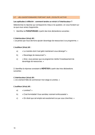 18
3.7 JEU-QUESTIONNAIRE PORTANT SUR L’ECOUTE ACTIVE
Les aptitudes à réfléchir : comment tendre un miroir à l’interlocuteur ?
Sélectionnez la réponse qui correspond le mieux à la question, en vous fondant sur
ce que vous venez d’apprendre.
1. Identifiez la PARAPHRASE à partir des trois déclarations suivantes :
L’interlocuteur (trice) dit :
« Je pense que nous devrions ajouter davantage de ressources à ce programme. »
L’auditeur (trice) dit :
a) « La manière dont il est géré maintenant vous dérange? »
b) « Davantage de ressources? »
c) « Ainsi, vous pensez que ce programme mérite l’investissement de
davantage de ressources. »
2. Identifiez la réponse consistant à RÉPÉTER à partir des trois déclarations
suivantes :
L’interlocuteur (trice) dit :
« J’ai vraiment hâte de commencer mon stage à Londres. »
L’auditeur (trice) dit :
a) « Londres? »
b) « C’est formidable! Vous semblez vraiment enthousiaste! »
c) « On dirait que cet emploi est exactement ce que vous cherchiez. »
 