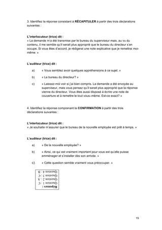 19
3. Identifiez la réponse consistant à RÉCAPITULER à partir des trois déclarations
suivantes :
L’interlocuteur (trice) dit :
« La demande m’a été transmise par le bureau du superviseur mais, au vu du
contenu, il me semble qu’il serait plus approprié que le bureau du directeur s’en
occupe. Si vous êtes d’accord, je rédigerai une note explicative que je remettrai moi-
même. »
L’auditeur (trice) dit :
a) « Vous semblez avoir quelques appréhensions à ce sujet. »
b) « Le bureau du directeur? »
c) « Laissez-moi voir si j’ai bien compris. La demande a été envoyée au
superviseur, mais vous pensez qu’il serait plus approprié que la réponse
vienne du directeur. Vous êtes aussi disposé à écrire une note de
couverture et à remettre le tout vous–même. Est-ce exact? »
4. Identifiez la réponse comprenant la CONFIRMATION à partir des trois
déclarations suivantes :
L’interlocuteur (trice) dit :
« Je souhaite m’assurer que le bureau de la nouvelle employée est prêt à temps. »
L’auditeur (trice) dit :
a) « De la nouvelle employée? »
b) « Ainsi, ce qui est vraiment important pour vous est qu’elle puisse
emménager et s’installer dès son arrivée. »
c) « Cette question semble vraiment vous préoccuper. »
 