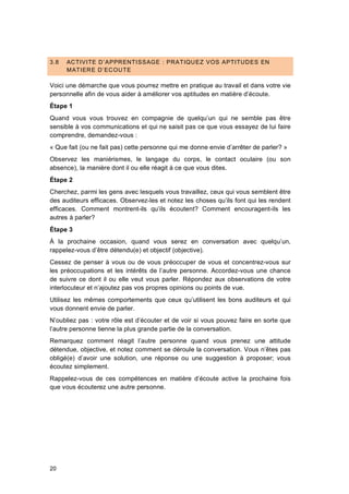 20
3.8 ACTIVITE D’APPRENTISSAGE : PRATIQUEZ VOS APTITUDES EN
MATIERE D’ECOUTE
Voici une démarche que vous pourrez mettre en pratique au travail et dans votre vie
personnelle afin de vous aider à améliorer vos aptitudes en matière d’écoute.
Étape 1
Quand vous vous trouvez en compagnie de quelqu’un qui ne semble pas être
sensible à vos communications et qui ne saisit pas ce que vous essayez de lui faire
comprendre, demandez-vous :
« Que fait (ou ne fait pas) cette personne qui me donne envie d’arrêter de parler? »
Observez les maniérismes, le langage du corps, le contact oculaire (ou son
absence), la manière dont il ou elle réagit à ce que vous dites.
Étape 2
Cherchez, parmi les gens avec lesquels vous travaillez, ceux qui vous semblent être
des auditeurs efficaces. Observez-les et notez les choses qu’ils font qui les rendent
efficaces. Comment montrent-ils qu’ils écoutent? Comment encouragent-ils les
autres à parler?
Étape 3
À la prochaine occasion, quand vous serez en conversation avec quelqu’un,
rappelez-vous d’être détendu(e) et objectif (objective).
Cessez de penser à vous ou de vous préoccuper de vous et concentrez-vous sur
les préoccupations et les intérêts de l’autre personne. Accordez-vous une chance
de suivre ce dont il ou elle veut vous parler. Répondez aux observations de votre
interlocuteur et n’ajoutez pas vos propres opinions ou points de vue.
Utilisez les mêmes comportements que ceux qu’utilisent les bons auditeurs et qui
vous donnent envie de parler.
N’oubliez pas : votre rôle est d’écouter et de voir si vous pouvez faire en sorte que
l’autre personne tienne la plus grande partie de la conversation.
Remarquez comment réagit l’autre personne quand vous prenez une attitude
détendue, objective, et notez comment se déroule la conversation. Vous n’êtes pas
obligé(e) d’avoir une solution, une réponse ou une suggestion à proposer; vous
écoutez simplement.
Rappelez-vous de ces compétences en matière d’écoute active la prochaine fois
que vous écouterez une autre personne.
 