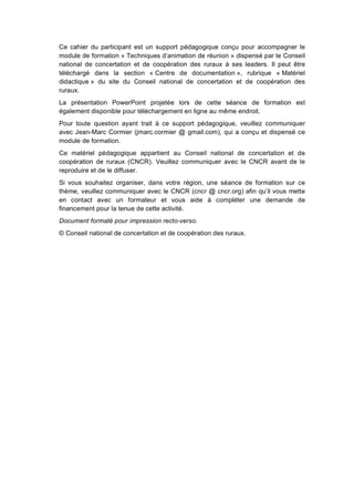 Ce cahier du participant est un support pédagogique conçu pour accompagner le
module de formation « Techniques d’animation de réunion » dispensé par le Conseil
national de concertation et de coopération des ruraux à ses leaders. Il peut être
téléchargé dans la section « Centre de documentation », rubrique « Matériel
didactique » du site du Conseil national de concertation et de coopération des
ruraux.
La présentation PowerPoint projetée lors de cette séance de formation est
également disponible pour téléchargement en ligne au même endroit.
Pour toute question ayant trait à ce support pédagogique, veuillez communiquer
avec Jean-Marc Cormier (jmarc.cormier @ gmail.com), qui a conçu et dispensé ce
module de formation.
Ce matériel pédagogique appartient au Conseil national de concertation et de
coopération de ruraux (CNCR). Veuillez communiquer avec le CNCR avant de le
reproduire et de le diffuser.
Si vous souhaitez organiser, dans votre région, une séance de formation sur ce
thème, veuillez communiquer avec le CNCR (cncr @ cncr.org) afin qu’il vous mette
en contact avec un formateur et vous aide à compléter une demande de
financement pour la tenue de cette activité.
Document formaté pour impression recto-verso.
© Conseil national de concertation et de coopération des ruraux.
 