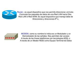 Router.- es aquel dispositivo que nos permite direccionar, enrrutar,
Conmutar los paquetes de datos de una Red LAN hacia Otra
Red LAN ó Red WAN. Es aquel dispositivo que maneja tabla de
Direcciones y direcciones IP´s.
MODEM, como su nombre lo indica es un Modulador y un
Demodulador de las señales. Nos permiten dar acceso
A través de las líneas telefónicas con tecnologías ADSL o
A través de un Moden RDSI como Equipo Terminal de Datos
 