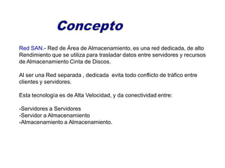 Red SAN.- Red de Área de Almacenamiento, es una red dedicada, de alto
Rendimiento que se utiliza para trasladar datos entre servidores y recursos
de Almacenamiento Cinta de Discos.
Al ser una Red separada , dedicada evita todo conflicto de tráfico entre
clientes y servidores.
Esta tecnología es de Alta Velocidad, y da conectividad entre:
-Servidores a Servidores
-Servidor a Almacenamiento
-Almacenamiento a Almacenamiento.
 