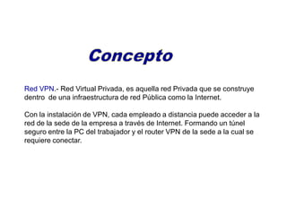 Red VPN.- Red Virtual Privada, es aquella red Privada que se construye
dentro de una infraestructura de red Pública como la Internet.
Con la instalación de VPN, cada empleado a distancia puede acceder a la
red de la sede de la empresa a través de Internet. Formando un túnel
seguro entre la PC del trabajador y el router VPN de la sede a la cual se
requiere conectar.
 