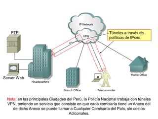 A
FTP
Server Web
Túneles a través de
políticas de IPsec
Nota: en las principales Ciudades del Perú, la Policía Nacional trabaja con túneles
VPN, teniendo un servicio que consiste en que cada comisaría tiene un Anexo del
de dicho Anexo se puede llamar a Cualquier Comisaría del País, sin costos
Adiconales.
 