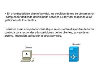 A
Cliente
Servidor
• En una disposición cliente/servidor, los servicios de red se ubican en un
computador dedicado denominado servidor. El servidor responde a las
peticiones de los clientes.
• servidor es un computador central que se encuentra disponible de forma
continua para responder a las peticiones de los clientes, ya sea de un
archivo, impresión, aplicación u otros servicios.
 