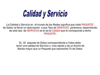 La Calidad y Servicio en el mundo de las Redes significa que cada PAQUETE
de Datos va llevar un descripción a que Tipo de SERVICIO pertenece, dependiendo
de este tipo de SERVICIO se le da la Calidad que le corresponde a dicho
PAQUETE.
Ej.: El paquete de Datos correspondiente a Video debe
tener una calidad de Servicio o mas rápida y de un Ancho de
Banda mayor que un Paquete que representa Tx de Datos
 