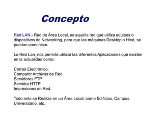 Red LAN.- Red de Área Local, es aquella red que utiliza equipos o
dispositivos de Networking, para que las máquinas Desktop o Host, se
puedan comunicar.
La Red Lan, nos permite utilizar las diferentes Aplicaciones que existen
en la actualidad como:
Correo Electrónico.
Compartir Archivos de Red.
Servidores FTP
Servidor HTTP
Impresiones en Red.
Todo esto se Realiza en un Área Local, como Edificios, Campus
Universitario, etc.
 